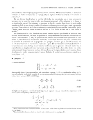 5.4 Estabilidad de sistemas no lineales 315
-1.5 -1 -0.5 0.5 1 1.5 x
-1.5
-1
-0.5
0.5
1
1.5
y
Figura 5.21: Campo vectorial de las trayectorias del sistema (5.107) y dos trayectorias correspondientes
a c = 1 (curva exterior) y c = −0 9 (curva interior).
Ejemplo 5.13
Un oscilador arm´onico amortiguado (es decir, el movimiento de un oscilador arm´onico amortiguado) viene
descrito por la ecuaci´on diferencial
m
d2
x
dt2
+ c
dx
dt
+ k x = 0, c  0.
Esta ecuaci´on se puede reescribir como un sistema de dos ecuaciones diferenciales de primer orden



dx
dt
= y = F(x, y),
dy
dt
= −
k
m
x −
c
m
y = G(x, y),
que tiene a (0, 0) como punto cr´ıtico. Vamos a proponer como funci´on de Liapunov a la energ´ıa total del
oscilador:
E(x, y) =
1
2
m y2
+
1
2
k x2
,
que, evidentemente, es deﬁnida positiva. Su velocidad de cambio
˙E(x, y) =
∂E
∂x
F +
∂E
∂y
G =
= k x y + m y −
k
m
x −
c
m
y =
= −c y2
es semideﬁnida negativa en todo el plano (x, y), lo que implica que la energ´ıa total es una funci´on d´ebil
de Liapunov en todo el plano. Por consiguiente podemos aﬁrmar que (0, 0) es, al menos, estable.
 