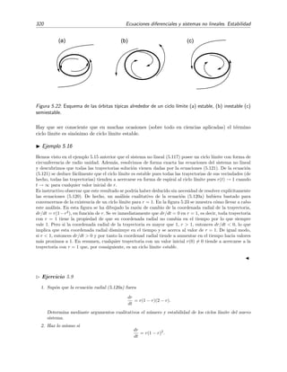 5.5 Ciclos l´ımite 317
Por tanto E(x, ˙x) es mayor que cero en las vecindades del punto (x = 0, ˙x = 0) si
3 2
µ2R4
+ g (R)  0.
Teniendo en cuenta la relaci´on (5.111), esta condici´on se reduce a
3g(R)  −R g (R),
o equivalentemente, tras usar (5.110), a
n  −3.
En deﬁnitiva, hemos encontrado que si n  −3 entonces la funci´on E(x, ˙x) dada por (5.114) es una
funci´on d´ebil de Liapunov en las vecindades del origen (x = 0, ˙x = 0). Podemos por tanto asegurar que las
´orbitas circulares son estables para perturbaciones radiales peque˜nas cuando n  −3.14
Debe notarse que
la funci´on de Liapunov E(x, ˙x) que hemos elegido en (5.114) no es m´as que la energ´ıa total del oscilador
no lineal dado por la ecuaci´on (5.112) cuando el origen de energ´ıa se elige de modo que la energ´ıa total
sea nula en la posici´on de reposo (x = 0, ˙x = 0).
Ejercicio 5.8
Demuestra que E(x, ˙x) dada por (5.114) es la energ´ıa total del oscilador (5.112).
5.5. Ciclos l´ımite
Hasta ahora s´olo hemos obtenido informaci´on del comportamiento local de las trayectorias en
torno a los puntos cr´ıticos de los sistemas no lineales. Pero, aparte de este comportamiento local,
en los sistemas no lineales se dan tambi´en situaciones interesantes e inesperadas de tipo global
en las que aparecen comportamientos que son imposibles en los sistemas lineales. Empezaremos
estudiando en esta secci´on cierto tipo de trayectorias caracter´ısticas de los sistemas no lineales
que son conocidas como ciclos l´ımite. M´as adelante, en la secci´on 5.7 echaremos un vistazo a un
sistema con comportamiento ca´otico.
Sea un sistema aut´onomo no lineal



dx
dt
= F(x, y),
dy
dt
= G(x, y),
(5.115)
donde F y G y sus primeras derivadas parciales son continuas. Una soluci´on (x(t), y(t)) de (5.115)
es peri´odica si ninguna de las dos funciones x(t), y(t) es constante, si est´an ambas deﬁnidas para
todo t y si existe un n´umero T  0 tal que
x(t + T) = x(t),
y(t + T) = y(t),
(5.116)
para todo t. El valor de T m´as peque˜no para el cual se satisfacen las relaciones (5.116) se conoce
como per´ıodo de la soluci´on. Si C = (x(t), y(t)) es una trayectoria cerrada de (5.115) en el
14
En la secci´on 8.11 del libro Din´amica cl´asica de las part´ıculas y sistemas por J. B. Marion (Revert´e, Barcelona,
1975) se obtiene este mismo resultado mediante un an´alisis similar al que se utiliz´o en el ejemplo 5.3 de la p´agina
283.
 