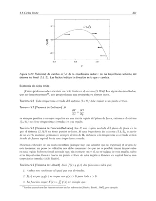 318 Ecuaciones diferenciales y sistemas no lineales. Estabilidad
plano de fases, entonces (x(t), y(t)) es una soluci´on peri´odica. Obviamente tambi´en la aﬁrmaci´on
contraria es cierta: la trayectoria C = (x(t), y(t)) en el plano de fases es cerrada si la soluci´on es
peri´odica.15
En un sistema lineal (v´ease la secci´on 5.3) todas las trayectorias son o bien cerradas (si
las ra´ıces de la ecuaci´on caracter´ıstica son imaginarias puras) o bien ninguna lo es (para m
no imaginarias puras). Sin embargo, en sistemas no lineales pueden darse trayectorias cerradas
aisladas, es decir, trayectorias cerradas rodeadas por regiones que no contienen a otras trayectorias
cerradas. Estas trayectorias (o las soluciones correspondientes) son conocidas como ciclos l´ımite.
Cuando todas las trayectorias vecinas se acercan al ciclo l´ımite, se dice que el ciclo l´ımite es
estable.16
La existencia de un ciclo l´ımite estable en un sistema signiﬁca que en este se producen osci-
laciones automantenidas, es decir, se produce un comportamiento oscilante en ausencia de una
fuerza o se˜nal externa. El reloj de p´endulo es un sistema bien conocido en el que se da un ciclo
l´ımite: si perturbamos su movimiento oscilatorio habitual (lo frenamos un poco o aumentamos
la amplitud de oscilaci´on con un golpecito, por ejemplo), sabemos que el p´endulo es capaz por
s´ı solo de restablecer su movimiento oscilatorio t´ıpico. El “movimiento oscilatorio habitual” es
lo que llamamos ciclo l´ımite y el movimiento oscilatorio que se aproxima este ciclo l´ımite tras la
perturbaci´on es simplemente una trayectoria vecina al ciclo l´ımite. Los ciclos l´ımite son extra-
ordinariamente importantes en muchos sistemas f´ısicos y biol´ogicos (latidos del coraz´on, ritmos
circadianos del sue˜no, temperatura del cuerpo, din´amica de poblaciones, oscilaciones t´ermicas en
los oc´eanos, . . . )
Ejemplo 5.15
El sistema no lineal



dx
dt
= −y + x (1 − x2
− y2
),
dy
dt
= x + y (1 − x2
− y2
),
(5.117)
tiene un ciclo l´ımite. Para encontrarlo es m´as conveniente expresar (5.117) en coordenadas polares (r, θ) y
buscar la soluci´on (es decir, la ecuaci´on de las trayectorias soluci´on) en este tipo de coordenadas. Sabemos
[v´eanse las ecuaciones (5.98) y (5.99)] que
r
dr
dt
= x
dx
dt
+ y
dy
dt
(5.118)
y
dθ
dt
=
1
r2
x
dy
dt
− y
dx
dt
. (5.119)
Multiplicando la primera ecuaci´on de (5.117) por x, la segunda por y, y sumando las expresiones resul-
tantes, la ecuaci´on (5.118) se transforma en
r
dr
dt
= x
dx
dt
+ y
dy
dt
= x [−y + x (1 − r2
)] + y [x + y (1 − r2
)]
= (x2
+ y2
) (1 − r2
)
= r2
(1 − r2
).
15
Estas aﬁrmaciones son bastante evidentes. En todo caso, puede verse su justiﬁcaci´on detallada en la secci´on
13.4 de [Ros81].
16
La estabilidad de los ciclos l´ımite se describe m´as cuidadosamente en la p´agina 319.
 