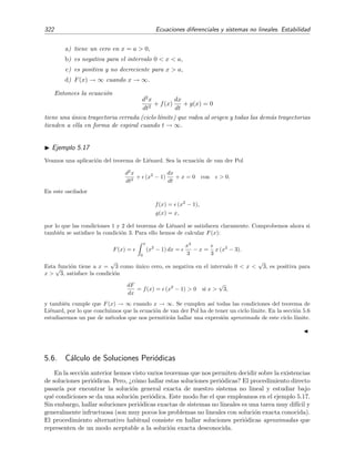 5.5 Ciclos l´ımite 319
Ahora, multiplicando la segunda ecuaci´on de (5.117) por x, y la primera por y, y restando, la ecuaci´on
(5.119) se reduce a
r2 dθ
dt
= x
dy
dt
− y
dx
dt
= x [x + y (1 − r2
)] − y [−y + x (1 − r2
)]
= x2
+ y2
= r2
.
Obtenemos as´ı un sistema equivalente al (5.117) con las variables r y θ desacopladas:
dr
dt
= r (1 − r2
), (5.120a)
dθ
dt
= 1. (5.120b)
Teniendo en cuenta que
dr
r(1 − r2)
=
1
2
ln
r2
1 − r2
,
la soluci´on de (5.120) es simplemente
r =
1
√
1 + a e−2t
, (5.121a)
θ = t + θ0, (5.121b)
donde a es un constante arbitraria de integraci´on cuyo valor se determina a partir de las condiciones
iniciales:
r0 ≡ r(t = 0) =
1
√
1 + a
⇒ a =
1
r2
0
− 1.
Si r0 = 1, entonces a = 0 y la soluci´on es
r = 1,
θ = t + θ0,
que se corresponde con una trayectoria cerrada y circular de radio 1 que gira en sentido contrario a las
agujas del reloj. Si r0  1, entonces a  0 y obtenemos que r  1 para t  0 y que r → 1 cuando t → ∞.
Si r0  1, entonces a  0 y vemos que r  1 para t  0 y que, adem´as, r → 1 cuando t → ∞. Por lo tanto
existe una ´unica trayectoria cerrada (r = 1) a la que todas las dem´as trayectorias tienden de forma espiral
cuando t → ∞ bien sea por dentro o por fuera. Esta trayectoria es un ciclo l´ımite.
Estabilidad de un ciclo l´ımite
Por la propia deﬁnici´on de ciclo l´ımite (recordemos, trayectoria cerrada aislada) las trayec-
torias en su vecindad solo pueden acercarse o alejarse de ´el. Este hecho nos conduce de forma
natural a la deﬁnici´on de estabilidad de un ciclo l´ımite (v´ease la ﬁgura 5.22):
Un ciclo l´ımite es estable si est´a dentro de una regi´on en la que todas las trayectorias se
dirigen a ´el.
Un ciclo l´ımite es inestable si est´a dentro de una regi´on en la que todas las trayectorias se
alejan de ´el.
Un ciclo l´ımite es semiestable si, en sus vecindades, las trayectorias en su interior [exterior]
se acercan y las trayectorias en su exterior [interior] se alejan del ciclo l´ımite.
 