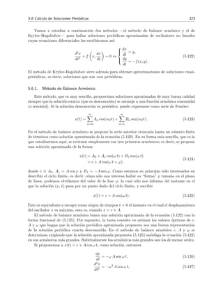 320 Ecuaciones diferenciales y sistemas no lineales. Estabilidad
(c)(b)(a)
Figura 5.22: Esquema de las ´orbitas t´ıpicas alrededor de un ciclo l´ımite (a) estable, (b) inestable (c)
semiestable.
Hay que ser consciente que en muchas ocasiones (sobre todo en ciencias aplicadas) el t´ermino
ciclo l´ımite es sin´onimo de ciclo l´ımite estable.
Ejemplo 5.16
Hemos visto en el ejemplo 5.15 anterior que el sistema no lineal (5.117) posee un ciclo l´ımite con forma de
circunferencia de radio unidad. Adem´as, resolvimos de forma exacta las ecuaciones del sistema no lineal
y descubrimos que todas las trayectorias soluci´on vienen dadas por la ecuaciones (5.121). De la ecuaci´on
(5.121) se deduce f´acilmente que el ciclo l´ımite es estable pues todas las trayectorias de sus vecindades (de
hecho, todas las trayectorias) tienden a acercarse en forma de espiral al ciclo l´ımite pues r(t) → 1 cuando
t → ∞ para cualquier valor inicial de r.
Es instructivo observar que este resultado se podr´ıa haber deducido sin necesidad de resolver expl´ıcitamente
las ecuaciones (5.120). De hecho, un an´alisis cualitativo de la ecuaci´on (5.120a) hubiera bastado para
convencernos de la existencia de un ciclo l´ımite para r = 1. En la ﬁgura 5.23 se muestra c´omo llevar a cabo
este an´alisis. En esta ﬁgura se ha dibujado la raz´on de cambio de la coordenada radial de la trayectoria,
dr/dt = r(1−r2
), en funci´on de r. Se ve inmediatamente que dr/dt = 0 en r = 1, es decir, toda trayectoria
con r = 1 tiene la propiedad de que su coordenada radial no cambia en el tiempo por lo que siempre
vale 1. Pero si la coordenada radial de la trayectoria es mayor que 1, r  1, entonces dr/dt  0, lo que
implica que esta coordenada radial disminuye en el tiempo y se acerca al valor de r = 1. De igual modo,
si r  1, entonces dr/dt  0 y por tanto la coordenad radial tiende a aumentar en el tiempo hacia valores
m´as proximos a 1. En resumen, cualquier trayectoria con un valor inicial r(0) = 0 tiende a acercarse a la
trayectoria con r = 1 que, por consiguiente, es un ciclo l´ımite estable.
Ejercicio 5.9
1. Sup´on que la ecuaci´on radial (5.120a) fuera
dr
dt
= r(1 − r)(2 − r).
Determina mediante argumentos cualitativos el n´umero y estabilidad de los ciclos l´ımite del nuevo
sistema.
2. Haz lo mismo si
dr
dt
= r(1 − r)2
.
 