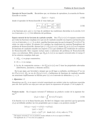 18 Problema de Sturm-Liouville
Operador de Sturm-Liouville. Recu´erdese que, en t´erminos de operadores, la ecuaci´on de Sturm-
Liouville se escribe
L y(x) = −λ y(x). (1.52)
donde el operador de Sturm-Liouville L viene dado por
L ≡
1
r(x)
d
dx
p(x)
d
dx
+
q(x)
r(x)
(1.53)
y las funciones p(x), q(x) y r(x) han de satisfacer las condiciones discutidas en la secci´on 1.2.1
en el intervalo a ≤ x ≤ b de deﬁnici´on del problema.
Espacio vectorial de las funciones de cuadrado sumable. Sea L2[a, b, r(x)] el conjunto constituido
por todas las funciones complejas f(x) que son de cuadrado sumable con respecto a la funci´on peso
r(x) en el intervalo a ≤ x ≤ b, es decir, aquellas funciones para las que la integral
b
a r(x)|f(x)|2 dx
existe (su valor es ﬁnito). Si adem´as f(x) satisface las condiciones de contorno homog´eneas del
problema de Sturm-Liouville, diremos que f ∈ L2
SL[a, b, r(x)], donde L2
SL[a, b, r(x)] es el conjunto
de funciones de cuadrado sumable con respecto a r(x) que satisfacen las condiciones de contorno
de Sturm-Liouville. Este conjunto incluye tanto a soluciones del problema de Sturm-Liouville
como a no soluciones. Debe notarse que L2
SL[a, b, r(x)] es un espacio vectorial sobre el cuerpo C
de los n´umeros complejos dado que:
1. (L2
SL, +) es grupo conmutativo.
2. (C, +, ×) es cuerpo.
3. La ley de composici´on externa × de L2
SL[a, b, r(x)] con C tiene las propiedades adecuadas
(distributiva, asociativa y elemento neutro).
En lo que sigue, por brevedad y siempre que no d´e lugar a confusi´on, escribiremos L2 en vez
de L2[a, b, r(x)], L2
SL en vez de L2
SL[a, b, r(x)], y hablaremos de funciones de cuadrado sumable
sin mencionar expl´ıcitamente la funci´on peso r(x) ni el intervalo de deﬁnici´on a ≤ x ≤ b.
Ejercicio 1.7
Demu´estrese que L2
SL es un espacio vectorial comprobando que satisface todas las condiciones requeridas
para ello. Este ejercicio nos exige poco m´as que repetir los argumentos del ejemplo 1.7 de la p´agina 12.
Producto escalar. En el espacio vectorial L2 deﬁnimos un producto escalar de la siguiente for-
ma:14
(f, g) ≡ f|g =
b
a
dx r(x) f∗
(x) g(x). (1.54)
A la funci´on r(x) se la llama funci´on peso. Es f´acil ver (h´agase como ejercicio) que la operaci´on
(f, g) as´ı deﬁnida satisface las tres propiedades que se exigen a un producto escalar:15
ψ|c1ϕ1 + c2ϕ2 = c1 ψ|ϕ + c2 ψ|ϕ2 ,
ϕ|ψ = ψ|ϕ ∗
,
ψ|ψ = ψ 2
≥ 0 donde ψ = 0 si y s´olo si ψ
c.s.
= 0.
14
El espacio vectorial L2
con un producto escalar deﬁnido en ´el es un espacio de Hilbert.
15
El signiﬁcado de ψ
c.s.
= 0 se dio en la p´agina 3.
 