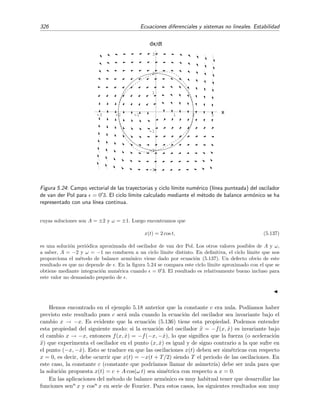 /9


7
Figura 5.23: Velocidad de cambio dr/dt de la coordenada radial r de las trayectorias soluci´on del
sistema no lineal (5.117). Las ﬂechas indican la direcci´on en la que r cambia.
Existencia de ciclos l´ımite
¿C´omo podemos saber si existe un ciclo l´ımite en el sistema (5.115)? Los siguientes resultados,
que no demostraremos17, nos proporcionan una respuesta en ciertos casos.
Teorema 5.6 Toda trayectoria cerrada del sistema (5.115) debe rodear a un punto cr´ıtico.
Teorema 5.7 (Teorema de Bedixson) Si
∂F
∂x
+
∂G
∂y
es siempre positiva o siempre negativa en una cierta regi´on del plano de fases, entonces el sistema
(5.115) no tiene trayectorias cerradas en esa regi´on.
Teorema 5.8 (Teorema de Poincar´e-Bedixson) Sea R una regi´on acotada del plano de fases en la
que el sistema (5.115) no tiene puntos cr´ıticos. Si una trayectoria del sistema (5.115), a partir
de un cierto instante, permanece siempre dentro de R, entonces o la trayectoria es cerrada o bien
tiende de forma espiral hacia una trayectoria cerrada.
Podemos entender de un modo intuitivo (aunque hay que admitir que no riguroso) el origen de
este teorema: un poco de reﬂexi´on nos debe convencer de que no es posible trazar trayectorias
en una regi´on bidimensional acotada que, sin cortarse entre s´ı, no se salgan de esta regi´on, salvo
si la trayectorias tienden hacia un punto cr´ıtico de esta regi´on o tienden en espiral hacia una
trayectoria cerrada (ciclo l´ımite).
Teorema 5.9 (Teorema de Li´enard) Sean f(x) y g(x) dos funciones tales que:
1. Ambas son continuas al igual que sus derivadas.
2. f(x) es par y g(x) es impar con g(x)  0 para todo x  0.
3. La funci´on impar F(x) =
x
0 f(x) dx cumple que:
17
Pueden consultarse las demostraciones en las referencias [Sim93, Ros81, JS87], por ejemplo.
 