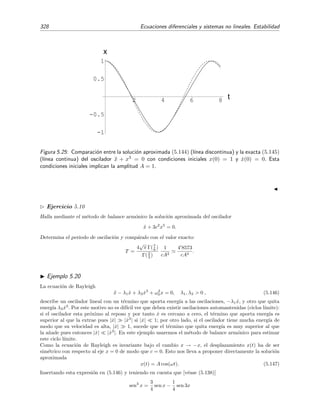 5.6 C´alculo de Soluciones Peri´odicas 323
Vamos a estudiar a continuaci´on dos m´etodos —el m´etodo de balance arm´onico y el de
Krylov-Bogoliubov— para hallar soluciones peri´odicas aproximadas de osciladores no lineales
cuyas ecuaciones diferenciales las escribiremos as´ı:
d2x
dt2
+ f x,
dx
dt
= 0 ⇔



dx
dt
= y,
dy
dt
= −f(x, y).
(5.122)
El m´etodo de Krylov-Bogoliubov sirve adem´as para obtener aproximaciones de soluciones cuasi-
peri´odicas, es decir, soluciones que son casi peri´odicas.
5.6.1. M´etodo de Balance Arm´onico
Este m´etodo, que es muy sencillo, proporciona soluciones aproximadas de muy buena calidad
siempre que la soluci´on exacta (que es desconocida) se asemeje a una funci´on arm´onica cosenoidal
(o senoidal). Si la soluci´on desconocida es peri´odica, puede expresarse como serie de Fourier:
x(t) =
∞
n=0
An cos(nωt) +
∞
n=1
Bn sen(nωt) . (5.123)
En el m´etodo de balance arm´onico se propone la serie anterior truncada hasta un n´umero ﬁnito
de t´erminos como soluci´on aproximada de la ecuaci´on (5.122). En su forma m´as sencilla, que es la
que estudiaremos aqu´ı, se retienen simplemente sus tres primeros arm´onicos; es decir, se propone
una soluci´on aproximada de la forma
x(t) = A0 + A1 cos(ω t) + B1 sen(ω t)
= c + A cos(ω t + ϕ).
(5.124)
donde c ≡ A0, A1 = A cos ϕ y B1 = −A sen ϕ. Como estamos en principio s´olo interesados en
describir el ciclo l´ımite, es decir, c´omo s´olo nos interesa hallar su “forma” y tama˜no en el plano
de fases, podemos olvidarnos del valor de la fase ϕ, la cual s´olo nos informa del instante en el
que la soluci´on (x, ˙x) pasa por un punto dado del ciclo l´ımite, y escribir
x(t) = c + A cos(ω t). (5.125)
Esto es equivalente a escoger como origen de tiempos t = 0 el instante en el cual el desplazamiento
del oscilador x es m´aximo, esto es, cuando x = c + A.
El m´etodo de balance arm´onico busca una soluci´on aproximada de la ecuaci´on (5.122) con la
forma funcional de (5.125). Por supuesto, la tarea consiste en estimar los valores ´optimos de c,
A y ω que hagan que la soluci´on peri´odica aproximada propuesta sea una buena representaci´on
de la soluci´on peri´odica exacta desconocida. En el m´etodo de balance arm´onico c, A y ω se
determinan exigiendo que la soluci´on aproximada propuesta (5.125) satisfaga la ecuaci´on (5.122)
en sus arm´onicos m´as grandes. Habitualmente los arm´onicos m´as grandes son los de menor orden.
Si proponemos a x(t) = c + A cos ω t, como soluci´on, entonces
dx
dt
= −ω A sen ω t, (5.126)
d2x
dt2
= −ω2
A cos ω t, (5.127)
 