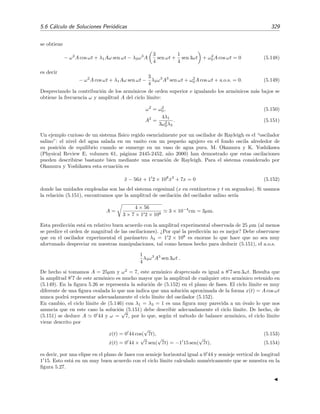 324 Ecuaciones diferenciales y sistemas no lineales. Estabilidad
y la funci´on f(x, ˙x) se puede expresar en como un desarrollo en serie de Fourier:
f x,
dx
dt
= f(c + A cos ω t, −A ω sen ω t)
= k(c, A, ω) + g(c, A, ω) cos ω t + h(c, A, ω) sen ω t + a.o.s.
(5.128)
donde a.o.s. son arm´onicos de orden superior, es decir, t´erminos proporcionales a cos n ω t y
sen n ω t con n ≥ 2. Las funciones k(c, A, ω) g(c, A, ω) y h(c, A, ω) son los coeﬁcientes de la serie
de Fourier de la funci´on f(x, ˙x):
k(c, A, ω) =
1
2π
2π
0
f(c + A cos ψ, −A ω sen ψ) dψ, (5.129)
g(c, A, ω) =
1
π
2π
0
f(c + A cos ψ, −A ω sen ψ) cos ψ dψ, (5.130)
h(c, A, ω) =
1
π
2π
0
f(c + A cos ψ, −A ω sen ψ) sen ψ dψ, (5.131)
donde ψ ≡ ω t. Sustituyendo (5.126), (5.127) y (5.128) en la ecuaci´on diferencial cuya soluci´on
buscamos, es decir, en la ecuaci´on (5.122), obtenemos
k(c, A, ω) + [g(c, A, ω) − ω2
A] cos ω t + h(c, A, ω) sen ω t + a.o.s. = 0. (5.132)
Para que al menos los tres primeros arm´onicos sean nulos debe ocurrir que



k(c, A, ω) = 0,
g(c, A, ω) − ω2
A = 0,
h(c, A, ω) = 0,
(5.133)
con lo que obtenemos un sistema cuyas soluciones son los valores de c, A y ω buscados.
En la aplicaci´on del m´etodo de Balance Arm´onico, y tambi´en en el de Krylov-Bogoliubov,
aparecen a menudo integrales entre 0 y 2π de productos de potencias de las funciones seno y
coseno. Los siguientes resultados ser´an por tanto ´utiles cuando apliquemos estos m´etodos18:
cos2n
= sen2n
=
(2n − 1)!!
2nn!
,
cos2n−1
= sen2n−1
= 0,
cos2n−1
sen2m−1
= cos2n
sen2m−1
= cos2n−1
sen2m−1
= 0
(5.134)
donde n ≥ 1 y m ≥ 1 son enteros y
f ≡
1
2π
2π
0
f(φ)dφ.
A partir de (5.134) se pueden obtener muchos otros resultados. Por ejemplo:
cos2
sen2
= cos2
(1 − cos2
) = cos2
− cos4
=
1
2
−
3
8
=
1
8
,
cos4
sen2
= cos4
(1 − cos2
) = cos4
− cos6
=
3
8
−
5
16
=
1
16
.
(5.135)
18
(2n − 1)!! = (2n − 1) × (2n − 3) · · · × 5 × 3 × 1. A esta funci´on se la conoce como factorial doble. Su deﬁnici´on
para numeros pares es: (2n)!! = (2n) × (2n − 2) · · · × 4 × 2.
 