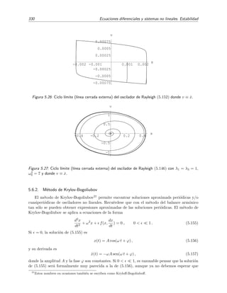 5.6 C´alculo de Soluciones Peri´odicas 325
Ejemplo 5.18
En este ejemplo estimaremos el ciclo l´ımite del oscilador de van der Pol
¨x + (x2
− 1) ˙x + x = 0, 0  1 , (5.136)
mediante el m´etodo de balance arm´onico. Esta ecuacion tiene la forma de la ecuaci´on (5.122) donde
f(x, ˙x) = ˆf(x, ˙x) + x y ˆf(x, ˙x) = (x2
− 1) ˙x. Empezamos sustituyendo x(t) = c + A cos(ω t) en la ecuaci´on
(5.136) y nos quedamos con los dos primeros arm´onicos:
x = c + A cos ω t,
˙x = −A ω sen ω t,
¨x = −A ω2
cos ω t,
(x2
− 1) ˙x = ˆk(c, A, ω) + ˆg(c, A, ω) cos ω t + ˆh(c, A, ω) sen ω t + a.o.s.
Las funciones ˆk(c, A, ω), ˆg(c, A, ω) y ˆh(c, A, ω) son los tres primeros coeﬁcientes de la serie de Fourier de
ˆf(c + A cos ω t, −A ω sen ω t). El primer coeﬁciente viene dado por
ˆk(c, A, ω) =
1
2π
2π
0
(c2
+ 2cA cos ωt + A2
cos2
ω t − 1)(−ωA sen ω t) d(ω t) = 0.
Como k(c, A, ω) = ˆk(c, A, ω)+c, se tiene que c = 0 es la ´unica soluci´on posible de la ecuaci´on k(c, A, ω) = 0.
Es decir, la soluci´on aproximada que buscamos tendr´a la forma x(t) = A cos ω t. Los otros dos coeﬁcientes
de la serie de Fourier vienen entonces dados por
ˆg(c, A, ω) =
1
π
2π
0
(A2
cos2
ω t − 1)(−ωA sen ω t) cos ω t d(ω t)
= −
π
ωA A2
2π
0
cos3
ψ sen ψ dψ −
2π
0
sen ψ cos ψ dψ
= 0 ,
ˆh(c, A, ω) =
1
π
2π
0
(A2
cos2
ω t − 1)(−ωA sen ω t) sen ω t d(ω t)
= −
π
ωA A2
2π
0
cos2
ψ sen2
ψ dψ −
2π
0
sen2
ψ dψ
= − ωA
A2
4
− 1 .
Por lo tanto, la ecuaci´on del oscilador de van der Pol, Ec. (5.136), en forma de arm´onicos se reduce a
−ω2
A cos ω t − ωA
A2
4
− 1 sen ω t + A cos ω t + a.o.s. = 0,
es decir,
A (1 − ω2
) cos ω t − ωA
A2
4
− 1 sen ω t + a.o.s. = 0.
Ahora elegimos ω y A de modo que esta ecuaci´on se satisfaga, al menos, en sus primeros arm´onicos, es
decir, los elegimos de modo que los coeﬁcientes del primer arm´onico cosenoidal y senoidal sean nulos.
Esperamos que esto conduzca a una soluci´on aproximada x(t) = A cos(ωt) aceptable si los arm´onicos de
orden superior son peque˜nos. En deﬁnitiva, hallamos la amplitud y la frecuencia resolviendo el sistema
algebraico 


A(1 − ω2
) = 0,
ωA
A2
4
− 1 = 0,
 