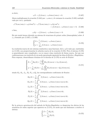 5.6 C´alculo de Soluciones Peri´odicas 327
´utiles:
sen2n
x =
(2n − 1)!!
2nn!
− a2n cos 2x + a.o.s.,
cos2n
x =
(2n − 1)!!
2nn!
+ a2n cos 2x + a.o.s.,
sen2n−1
x =
(2n − 1)!!
2n−1n!
sen x − b2n−1 sen 3x + a.o.s.,
cos2n−1
x =
(2n − 1)!!
2n−1n!
cos x + b2n−1 cos 3x + a.o.s.,
(5.138)
donde n = 1, 2, . . . y a y b son constantes cuyo valor no es, usualmente, necesario conocer.19
Ejemplo 5.19
Vamos a hallar una soluci´on aproximada mediante el m´etodo de balance arm´onico del oscilador
¨x + c3 x3
= 0. (5.139)
Debido a que la fuerza c3x3
es sim´etrica (impar) con respecto a x = 0, la soluci´on x(t) ha de sim´etrica con
respecto a x = 0: x(t) = −x(t + T/2). Esto nos lleva a proponer directamente como soluci´on aproximada
a la expresi´on
x(t) = A cos ωt (5.140)
sin el t´ermino de asimetr´ıa dado por la constante c.20
En tal caso, sustituyendo (5.140) en (5.139) se
obtiene
− ω2
A cos ωt + c3A3
cos3
ωt = 0. (5.141)
Pero, por (5.138) sabemos que cos3
θ = 3
4 cos θ + a.o.s. (o, de forma exacta, cos3
θ = 3
4 cos θ + 1
4 cos 3θ), de
modo que (5.141) se reduce a
−ω2
+
3
4
c3A2
A cos ωt + a.o.s. = 0 (5.142)
lo que implica
ω2
=
3
4
c3A2
. (5.143)
Esto signiﬁca que el m´etodo de balance arm´onico predice que las soluci´on de (5.139) es
x(t) = A cos
√
3c3
2
A t , (5.144)
es decir, predice oscilaciones de amplitud A y periodo
T =
2π
ω
=
4π
√
3c3 A
7 2552
√
c3 A
.
El oscilador (5.139) es uno de los pocos osciladores no lineales que tiene soluci´on anal´ıtica exacta, a saber,
x(t) = A cn(ωt, k2
= 1/2) (5.145)
donde ω2
= c3A2
y cn es una funci´on el´ıptica de Jacobi de par´ametro k2
= 1/2. El periodo de esta soluci´on
es
T =
4K(1/2)
ω
=
4K(1/2)
√
c3 A
7 4163
√
c3 A
donde K(1/2) 1 85407 es la integral el´ıptica completa de primera especie con argumento 1/2. Vemos que
el periodo estimado mediante balance arm´onico diﬁere del exacto en poco m´as de un dos por ciento. En la
ﬁgura 5.25 se comparan la soluci´on exacta y la proporcionada mediante el m´etodo de balance arm´onico.
El acuerdo es bueno.
19
Algunos valores: a2 = 1/2, a4 = 1/2, a6 = 15/32, b3 = 1/4, b5 = 5/16, b7 = 21/64.
20
En cualquier caso, si hubi´eramos tomado x(t) = c + A cos(ωt) como soluci´on prueba, nos dar´ıamos cuenta
inmediatamente que el m´etodo de balance arm´onico requiere c = 0.
 