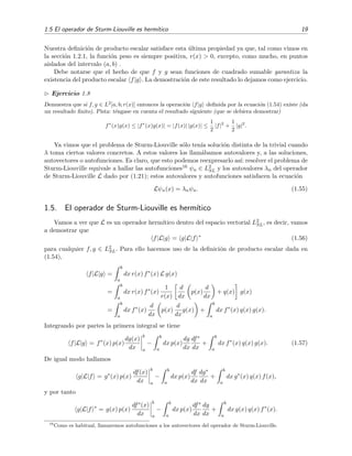 1.5 El operador de Sturm-Liouville es herm´ıtico 19
Nuestra deﬁnici´on de producto escalar satisface esta ´ultima propiedad ya que, tal como vimos en
la secci´on 1.2.1, la funci´on peso es siempre positiva, r(x) > 0, excepto, como mucho, en puntos
aislados del intervalo (a, b) .
Debe notarse que el hecho de que f y g sean funciones de cuadrado sumable garantiza la
existencia del producto escalar f|g . La demostraci´on de este resultado lo dejamos como ejercicio.
Ejercicio 1.8
Demuestra que si f, g ∈ L2
[a, b; r(x)] entonces la operaci´on f|g deﬁnida por la ecuaci´on (1.54) existe (da
un resultado ﬁnito). Pista: t´engase en cuenta el resultado siguiente (que se debiera demostrar)
f∗
(x)g(x) ≤ |f∗
(x)g(x)| = |f(x)| |g(x)| ≤
1
2
|f|2
+
1
2
|g|2
.
Ya vimos que el problema de Sturm-Liouville s´olo ten´ıa soluci´on distinta de la trivial cuando
λ toma ciertos valores concretos. A estos valores los llam´abamos autovalores y, a las soluciones,
autovectores o autofunciones. Es claro, que esto podemos reexpresarlo as´ı: resolver el problema de
Sturm-Liouville equivale a hallar las autofunciones16 ψn ∈ L2
SL y los autovalores λn del operador
de Sturm-Liouville L dado por (1.21); estos autovalores y autofunciones satisfacen la ecuaci´on
Lψn(x) = λnψn. (1.55)
1.5. El operador de Sturm-Liouville es herm´ıtico
Vamos a ver que L es un operador herm´ıtico dentro del espacio vectorial L2
SL, es decir, vamos
a demostrar que
f|L|g = g|L|f ∗
(1.56)
para cualquier f, g ∈ L2
SL. Para ello hacemos uso de la deﬁnici´on de producto escalar dada en
(1.54),
f|L|g =
b
a
dx r(x) f∗
(x) L g(x)
=
b
a
dx r(x) f∗
(x)
1
r(x)
d
dx
p(x)
d
dx
+ q(x) g(x)
=
b
a
dx f∗
(x)
d
dx
p(x)
d
dx
g(x) +
b
a
dx f∗
(x) q(x) g(x).
Integrando por partes la primera integral se tiene
f|L|g = f∗
(x) p(x)
dg(x)
dx
b
a
−
b
a
dx p(x)
dg
dx
df∗
dx
+
b
a
dx f∗
(x) q(x) g(x). (1.57)
De igual modo hallamos
g|L|f = g∗
(x) p(x)
df(x)
dx
b
a
−
b
a
dx p(x)
df
dx
dg∗
dx
+
b
a
dx g∗
(x) q(x) f(x),
y por tanto
g|L|f ∗
= g(x) p(x)
df∗(x)
dx
b
a
−
b
a
dx p(x)
df∗
dx
dg
dx
+
b
a
dx g(x) q(x) f∗
(x).
16
Como es habitual, llamaremos autofunciones a los autovectores del operador de Sturm-Liouville.
 