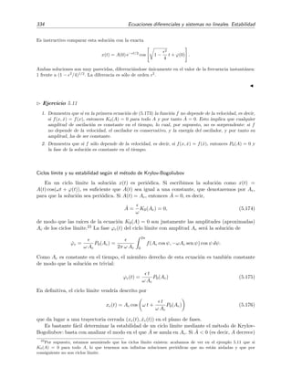 5.6 C´alculo de Soluciones Peri´odicas 329
se obtiene
− ω2
A cos ωt + λ1Aω sen ωt − λ3ω3
A
3
4
sen ωt +
1
4
sen 3ωt + ω2
0A cos ωt = 0 (5.148)
es decir
− ω2
A cos ωt + λ1Aω sen ωt −
3
4
λ3ω3
A3
sen ωt + ω2
0A cos ωt + a.o.s. = 0. (5.149)
Despreciando la contribuci´on de los arm´onicos de orden superior e igualando los arm´onicos m´as bajos se
obtiene la frecuencia ω y amplitud A del ciclo l´ımite:
ω2
= ω2
0, (5.150)
A2
=
4λ1
3ω2
0λ3
. (5.151)
Un ejemplo curioso de un sistema f´ısico regido esencialmente por un oscilador de Rayleigh es el “oscilador
salino”: el nivel del agua salada en un vasito con un peque˜no agujero en el fondo oscila alrededor de
su posici´on de equilibrio cuando se sumerge en un vaso de agua pura. M. Okamura y K. Yoshikawa
(Physical Review E, volumen 61, p´aginas 2445-2452, a˜no 2000) han demostrado que estas oscilaciones
pueden describirse bastante bien mediante una ecuaci´on de Rayleigh. Para el sistema considerado por
Okamura y Yoshikawa esta ecuaci´on es
¨x − 56 ˙x + 1 2 × 108
˙x3
+ 7x = 0 (5.152)
donde las unidades empleadas son las del sistema cegesimal (x en cent´ımetros y t en segundos). Si usamos
la relaci´on (5.151), encontramos que la amplitud de oscilaci´on del oscilador salino ser´ıa
A =
4 × 56
3 × 7 × 1 2 × 108
3 × 10−4
cm = 3µm.
Esta predicci´on est´a en relativo buen acuerdo con la amplitud experimental observada de 25 µm (al menos
se predice el orden de magnitud de las oscilaciones). ¿Por qu´e la predicci´on no es mejor? Debe observarse
que en el oscilador experimental el par´ametro λ3 = 1 2 × 108
es enorme lo que hace que no sea muy
afortunado despreciar en nuestras manipulaciones, tal como hemos hecho para deducir (5.151), el a.o.s.
1
4
λ3ω3
A3
sen 3ωt .
De hecho si tomamos A = 25µm y ω2
= 7, este arm´onico despreciado es igual a 8 7 sen 3ωt. Resulta que
la amplitud 8 7 de este arm´onico es mucho mayor que la amplitud de cualquier otro arm´onico retenido en
(5.149). En la ﬁgura 5.26 se representa la soluci´on de (5.152) en el plano de fases. El ciclo l´ımite es muy
diferente de una ﬁgura ovalada lo que nos indica que una soluci´on aproximada de la forma x(t) = A cos ωt
nunca podr´a representar adecuadamente el ciclo l´ımite del oscilador (5.152).
En cambio, el ciclo l´ımite de (5.146) con λ1 = λ3 = 1 es una ﬁgura muy parecida a un ´ovalo lo que nos
anuncia que en este caso la soluci´on (5.151) debe describir adecuadamente el ciclo l´ımite. De hecho, de
(5.151) se deduce A 0 44 y ω =
√
7, por lo que, seg´un el m´etodo de balance arm´onico, el ciclo l´ımite
viene descrito por
x(t) = 0 44 cos(
√
7t), (5.153)
˙x(t) = 0 44 ×
√
7 sen(
√
7t) = −1 15 sen(
√
7t), (5.154)
es decir, por una elipse en el plano de fases con semieje horizontal igual a 0 44 y semieje vertical de longitud
1 15. Esto est´a en un muy buen acuerdo con el ciclo l´ımite calculado num´ericamente que se muestra en la
ﬁgura 5.27.
 