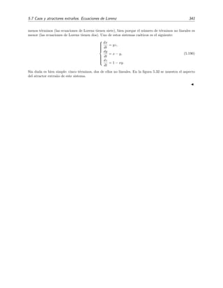 336 Ecuaciones diferenciales y sistemas no lineales. Estabilidad
5.7. Caos y atractores extra˜nos. Ecuaciones de Lorenz
Hemos estudiado hasta ahora sistemas aut´onomos de tan s´olo dos ecuaciones de primer orden.
Mucho de lo que hemos visto es tambi´en v´alido para sistemas de m´as de dos ecuaciones. Sin
embargo, el an´alisis de estos sistemas es m´as complicado porque:
1. Hay un n´umero mayor de casos posibles. Este n´umero aumenta con el orden del sistema.
2. Es dif´ıcil representar (¡e imaginar!) trayectorias en un diagrama de fases de tres o m´as
dimensiones.
3. Para sistemas de orden mayor o igual que tres se producen fen´omenos muy complejos y ex-
tra˜nos que no se dan en sistemas de segundo orden. Estos fen´omenos, que suelen englobarse
bajo el t´ermino de “caos”, se est´an estudiando con intensidad desde hace relativamente
poco tiempo.24 Vamos a esbozar en esta secci´on alguno de estos fen´omenos a trav´es del
an´alisis de las famosas ecuaciones de Lorenz.
Ecuaciones de Lorenz
A principios de los a˜nos 60, el meteor´ologo E. N. Lorenz estaba interesado en descubrir de un
modo matem´atico simple el comportamiento f´ısico de una capa de ﬂuido calentado desde abajo.
Es comportamiento de este sistema nos es familiar a casi todos los que alguna vez (proba-
blemente en la cocina) hemos mirado un ﬂuido (probablemente aceite) mientras se calentaba. Lo
que sucede es algo parecido a esto: si la diferencia de temperatura ∆T entre el fondo del ﬂuido
y la superﬁcie de ´este es peque˜na, se produce una conducci´on de calor de abajo hacia arriba sin
movimiento macrosc´opico apreciable de ﬂuido; si ∆T es moderado, entonces el ﬂuido de abajo
sube y desplaza al ﬂuido fr´ıo superior, d´andose el fen´omeno de convecci´on (aparici´on de rollos
convectivos); ﬁnalmente, si ∆T es muy grande, el ﬂuido se mueve de modo turbulento.
Lorenz, despu´es de dr´asticas simpliﬁcaciones en las ecuaciones del movimiento del ﬂuido,
model´o el comportamiento de esta capa mediante el siguiente sistema de ecuaciones:



dx
dt
= −σ x + σ y,
dy
dt
= r x − y − x z,
dz
dt
= −b z + x y.
(5.181)
Estas son las famosas ecuaciones de Lorenz. Su aspecto no es muy terrible: n´otese que el sistema
ser´ıa lineal con coeﬁcientes constantes si no fuera por la presencia de dos t´erminos no lineales:
x z en la segunda ecuaci´on y x y en la tercera. En todo caso, su aspecto no hace presagiar que
sus soluciones puedan tener la riqueza de comportamientos necesaria como para poder describir,
aunque sea de modo muy cualitativo, un fen´omeno f´ısico tan complicado como el calentamiento
desde abajo de una capa de ﬂuido; sistema en el que, como hemos hecho notar anteriormente, el
ﬂuido bien permanece inm´ovil bajo ciertas condiciones, bien se mueve de forma peri´odica, o bien
se agita de modo turbulento.
Las variables x, y, z del sistema est´an ligadas con magnitudes f´ısicas: x est´a relacionada con
la velocidad del ﬂuido, y con la diferencia de temperatura en la direcci´on horizontal, y z con la
diferencia de temperatura en la direcci´on vertical. Los par´ametros σ, r y b son reales y positivos.
24
Es inicio del estudio intensivo sobre sistemas ca´oticos suele datarse hacia comienzos de los a˜nos sesenta, con
los primeros trabajos de E. N. Lorenz
 