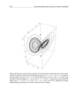 5.7 Caos y atractores extra˜nos. Ecuaciones de Lorenz 337
Los par´ametros σ y b dependen del tipo de ﬂuido (de su conductividad t´ermica y viscosidad) y
del grosor de la capa. Valores razonables de estos dos par´ametros para la atm´osfera son r = 10
y b = 8/3. El par´ametro r es proporcional a ∆T.25
C´alculo de los puntos cr´ıticos
Para analizar este sistema (dentro de nuestra posibilidades) y empezamos localizando los
puntos cr´ıticos. En los puntos cr´ıticos se tiene que ˙x = ˙y = ˙z = 0, por lo que del sistema (5.181)
se deduce que las coordenadas (x, y, z) de estos puntos cr´ıticos deben satisfacer el siguiente sistema
de ecuaciones: 


−σ x + σ y = 0,
r x − y − x z = 0,
−b z + x y = 0.
(5.182)
De la primera ecuaci´on de (5.182) es f´acil ver que x = y. Sustituyendo este resultado en la segunda
y tercera ecuaci´on obtenemos
x (r − 1 − z) = 0,
−b z + x2
= 0,
(5.183)
Una soluci´on obvia es la trivial x = y = z = 0. Las otras las hallamos a partir de la primera
ecuaci´on de (5.183) de la cual se deduce que
z = r − 1.
Sustituyendo este resultado en la segunda ecuaci´on obtenemos
x = ± b (r − 1), y = ± b (r − 1).
Por consiguiente, si r  1, hay tres puntos cr´ıticos:
P1 = (0, 0, 0),
P2 = b (r − 1) , b (r − 1) , r − 1 ,
P3 = − b (r − 1) , − b (r − 1) , r − 1 .
(5.184)
Si r ≤ 1, entonces s´olo existe el punto cr´ıtico P1 = (0, 0, 0).
Estabilidad de los puntos cr´ıticos
Una vez hallados los puntos cr´ıticos, analizaremos su estabilidad para as´ı conocer el compor-
tamiento de las trayectorias soluci´on del sistema en sus vecindades.
• Punto cr´ıtico P1 = (0, 0, 0)
Linealizando el sistema (5.181) en torno a este punto, obtenemos



dx
dt
= −σ x + σ y,
dy
dt
= r x − y,
dz
dt
= −b z,
(5.185)
25
El par´ametro σ es el n´umero de Prandtl y r es el n´umero de Rayleigh
 