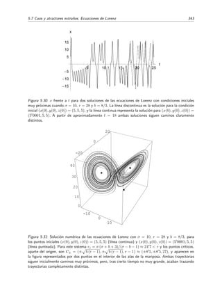 338 Ecuaciones diferenciales y sistemas no lineales. Estabilidad
cuya ecuaci´on caracter´ıstica
−σ − m σ 0
r −1 − m 0
0 0 −b − m
= (b + m) [m2
+ (σ + 1) m − σ (r − 1)] = 0, (5.186)
tiene por soluci´on a
m1 = −b,
m2 = −
1
2
(σ + 1) +
1
2
(σ + 1)2 + 4σ (r − 1),
m3 = −
1
2
(σ + 1) −
1
2
(σ + 1)2 + 4σ (r − 1).
Por tanto, la estabilidad del punto cr´ıtico P1 depende del valor de r. Si r  1, las tres ra´ıces ser´an
negativas (o tendr´an parte real negativa) y el punto cr´ıtico ser´a estable. Pero si r  1, m1 y m2
son negativas y m3 se vuelve positiva, provocando que el punto cr´ıtico P1 se torne inestable (es
un punto de silla). Si ocurriera que r = 1, nos encontrar´ıamos en un caso fronterizo con m1 = −b
y m2 = m3 = 0. En resumen:
r  1 ⇒ m1, m2, m3  0 ⇒ P1 es estable,
r  1 ⇒ m1, m3  0, m2  0 ⇒ P1 es inestable.
• Punto cr´ıtico P2 = b (r − 1) , b (r − 1) , r − 1 ≡ (x0, y0, z0)
Empezamos linealizando el sistema en torno a P2. Para ello hacemos un cambio de sistema
de referencia en el que trasladamos el origen a P2:
x = x0 + u ,
y = y0 + v ,
z = z0 + w .
Aplicamos el cambio de referencia a (5.181) y obtenemos
du
dt
= −σ (x0 + u) + σ (y0 + v)
= −σ x0 + σ y0 − σ u + σ v
= −σ u + σ v,
dv
dt
= r x0 + r u − y0 − v − (x0 + u) (z0 + w)
= r x0 − y0 − x0 z0 + r u − v − z0u − x0 w − u w
= (r − z0) u − v − x0 w − u w,
dw
dt
= −b z0 − b w + (x0 + u) (y0 + v)
= −b z0 + x0 y0 − b w + y0 u + x0 v + u v
= y0 u + x0 v − b w + u v.
 