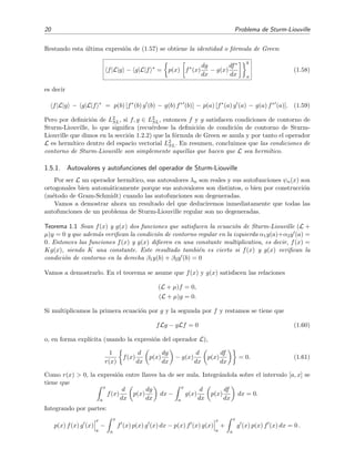 20 Problema de Sturm-Liouville
Restando esta ´ultima expresi´on de (1.57) se obtiene la identidad o f´ormula de Green:
f|L|g − g|L|f ∗
= p(x) f∗
(x)
dg
dx
− g(x)
df∗
dx
b
a
(1.58)
es decir
f|L|g − g|L|f ∗
= p(b) [f∗
(b) g (b) − g(b) f∗
(b)] − p(a) [f∗
(a) g (a) − g(a) f∗
(a)]. (1.59)
Pero por deﬁnici´on de L2
SL, si f, g ∈ L2
SL, entonces f y g satisfacen condiciones de contorno de
Sturm-Liouville, lo que signiﬁca (recu´erdese la deﬁnici´on de condici´on de contorno de Sturm-
Liouville que dimos en la secci´on 1.2.2) que la f´ormula de Green se anula y por tanto el operador
L es herm´ıtico dentro del espacio vectorial L2
SL. En resumen, concluimos que las condiciones de
contorno de Sturm-Liouville son simplemente aquellas que hacen que L sea herm´ıtico.
1.5.1. Autovalores y autofunciones del operador de Sturm-Liouville
Por ser L un operador herm´ıtico, sus autovalores λn son reales y sus autofunciones ψn(x) son
ortogonales bien autom´aticamente porque sus autovalores son distintos, o bien por construcci´on
(m´etodo de Gram-Schmidt) cuando las autofunciones son degeneradas.
Vamos a demostrar ahora un resultado del que deduciremos inmediatamente que todas las
autofunciones de un problema de Sturm-Liouville regular son no degeneradas.
Teorema 1.1 Sean f(x) y g(x) dos funciones que satisfacen la ecuaci´on de Sturm-Liouville (L +
µ)y = 0 y que adem´as veriﬁcan la condici´on de contorno regular en la izquierda α1y(a)+α2y (a) =
0. Entonces las funciones f(x) y g(x) diﬁeren en una constante multiplicativa, es decir, f(x) =
Kg(x), siendo K una constante. Este resultado tambi´en es cierto si f(x) y g(x) veriﬁcan la
condici´on de contorno en la derecha β1y(b) + β2y (b) = 0
Vamos a demostrarlo. En el teorema se asume que f(x) y g(x) satisfacen las relaciones
(L + µ)f = 0,
(L + µ)g = 0.
Si multiplicamos la primera ecuaci´on por g y la segunda por f y restamos se tiene que
fLg − gLf = 0 (1.60)
o, en forma expl´ıcita (usando la expresi´on del operador L),
1
r(x)
f(x)
d
dx
p(x)
dg
dx
− g(x)
d
dx
p(x)
df
dx
= 0. (1.61)
Como r(x) > 0, la expresi´on entre llaves ha de ser nula. Integr´andola sobre el intervalo [a, x] se
tiene que
x
a
f(x)
d
dx
p(x)
dg
dx
dx −
x
a
g(x)
d
dx
p(x)
df
dx
dx = 0.
Integrando por partes:
p(x) f(x) g (x)
x
a
−
x
a
f (x) p(x) g (x) dx − p(x) f (x) g(x)
x
a
+
x
a
g (x) p(x) f (x) dx = 0 .
 