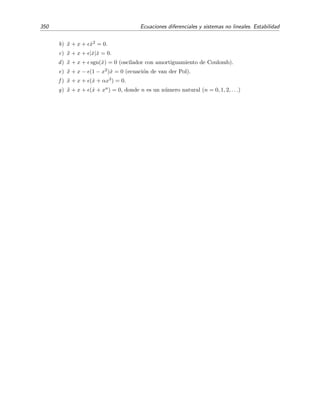 5.8 Problemas 345
5.8. Problemas
5.1. Analiza la estabilidad del punto de reposo del sistema lineal
˙x = x + 3y ,
˙y = 5x − y.
5.2. Analiza la estabilidad del punto de reposo del sistema lineal
˙x = 3x + y ,
˙y = (α2
− 1)x + y,
en funci´on de los valores que tome el par´ametro real α.
5.3. Clasiﬁca, seg´un el valor de α, el punto de reposo del sistema
˙x = − 3x + αy ,
˙y =2x + y.
5.4. Analiza la estabilidad del punto de reposo de este sistema:
˙x = −x + z ,
˙y = −2y − z ,
˙z = y − z .
5.5. Dibuja el diagrama de fases alrededor del origen de un sistema lineal de dos ecuaciones de
primer orden en el que una de sus ra´ıces es nula. Analiza la estabilidad del punto ﬁjo (0, 0).
5.6. Demuestra que el diagrama de fases de todos los sistemas lineales de dos ecuaciones de
primer orden con ra´ız nula doble es equivalente al del sistema
˙x = x − sy ,
˙y =
1
s
x − y ,
con s = 0 arbitrario. Comprueba que la soluci´on de este sistema es
x(t) = c1 + (c1 − c2s)t ,
y(t) = c2 +
1
s
(c1 − c2s)t ,
siendo c1 y c2 dos constantes arbitrarias. Dibuja el diagrama de fases y analiza la estabilidad
del punto ﬁjo (0, 0).
5.7. En este ejercicio queremos analizar la evoluci´on de los sentimientos amorosos de Romeo
y Julieta. Sea R(t) la medida del amor de Romeo por Julieta en el instante t y J(t) el
de Julieta por Romeo. Si esta medida es negativa, el sentimiento no es de amor sino de
rechazo. Un modelo simple de la evoluci´on de sus amores se basa en la consideraci´on de
que su amor crece o disminuye dependiendo s´olo de sus sentimientos mutuos. Supongamos
que esta dependencia es lineal. Entonces
dR
dt
= aR + bJ ,
dy
dt
= cR + dJ .
 