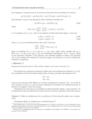 1.5 El operador de Sturm-Liouville es herm´ıtico 21
Las integrales se cancelan entre s´ı, de modo que s´olo sobreviven los t´erminos de contorno:
p(x) f(x) g (x) − p(a) f(a) g (a) − p(x) f (x) g(x) + p(a) f (a) g(a) = 0.
Esta f´ormula se conoce como f´ormula de Abel. Podemos reescribirla as´ı:
p(x) W(x; f, g) = p(a) W(a; f, g) (1.62)
donde
W(x; f, g) ≡
f(x) f (x)
g(x) g (x)
= f(x) g (x) − g(x) f (x)
es el wronskiano de f y g en x. Por ser el problema se Sturm-Liouville regular, se tiene que
α1f(a) + α2f (a) = 0, (1.63)
α1g(a) + α2g (a) = 0. (1.64)
Como α1, α2 no son simult´aneamente nulas, debe ocurrir que
f(a) f (a)
g(a) g (a)
= W(a; f, g) = 0,
luego el wronskiano de f y g es nulo en a, y por tanto, seg´un (1.62), tambi´en nulo en x,
W(x; f, g) = 0, por lo que f(x) y g(x) son linealmente dependientes: f(x) = K g(x), siendo
K una constante cualquiera.17 Por supuesto, este resultado tambi´en es v´alido si las funciones
f(x) y g(x) satisfacen la condici´on de contorno regular en la derecha en vez de la condici´on de
contorno a la izquierda.
Ejercicio 1.9
Demuestra la aﬁrmaci´on anterior. Pista: prueba a integrar (1.61) sobre el intervalo [x, b].
El resultado que acabamos de demostrar implica que si dos autofunciones distintas f, g ∈ L2
SL
de un problema de Sturm-Liouville regular tienen el mismo autovalor (que llamaremos λ),
Lf = λf,
Lg = λg,
entonces estas funciones s´olo diﬁeren en un factor multiplicativo constante: f/g = K, siendo K
una constante, es decir, f y g son la misma autofunci´on (recu´erdense las consideraciones que se
hicieron en la p´agina 7 sobre este asunto).
Concluimos por tanto que en un problema de Sturm-Liouville regular a cada autovalor λ le
corresponde una ´unica autofunci´on f(x) (salvo un factor constante arbitrario trivial). En resumen:
Teorema 1.2 Todas las autofunciones de un problema de Sturm-Liouville regular son no degene-
radas.
Terminamos dando un resultado que no demostraremos:18
17
Dos soluciones y1(x) y y2(x) de la ecuaci´on homog´enea y(x)+P(x)y (x)+Q(x)y(x) = 0 en el intervalo [a, b] son
linealmente dependientes si y s´olo si su wronskiano W(x; y1, y2) es id´enticamente cero. Puede verse la demostraci´on
de este resultado en la secci´on 15 de [Sim93].
18
Puede verse la demostraci´on de este teorema en el ap´endice A del cap´ıtulo 7 de [Sim93] o en la secci´on 7.2,
teorema 7.2.6, de [Myi78].
 