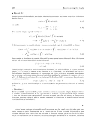 Cap´ıtulo 6
Ecuaciones integrales lineales
6.1. Introducci´on
Al comienzo del tema dedicado a las ecuaciones diferenciales no lineales nos pregunt´abamos
si su importancia se correspond´ıa con la atenci´on que le ´ıbamos a dedicar. La respuesta fue un no
rotundo debido a que las ecuaciones diferenciales no lineales aparecen en la descripci´on de un gran
n´umero de problemas de la Ciencia e Ingenier´ıa. Esto, sin embargo, no es lo que sucede con las
ecuaciones integrales. Su presencia en las Ciencias no es tan generalizada y, adem´as, la ecuaciones
integrales que aparecen en los problemas f´ısicos pueden en muchos casos reducirse a ecuaciones
diferenciales. No obstante, hay muchos problemas importantes en la Ciencia —problema de la dis-
persi´on en Mec´anica Cu´antica, ecuaci´on de evoluci´on de la funci´on de distribuci´on de velocidades
o ecuaci´on de Boltzmann, estructura de l´ıquidos— que se expresan de forma natural en t´erminos
de ecuaciones integrales (o integrodiferenciales, como es el caso de la ecuaci´on de Boltzmann) y
que no pueden reducirse a ecuaciones diferenciales (m´as ejemplos pueden verse en [Jer99]).
Una clase de problemas especialmente importantes en donde surgen ecuaciones integrales son
los llamados problemas inversos que, de un modo cualitativo, pueden describirse como aquellos
en los que se pretende discriminar las causas individuales de un efecto (el cual es conocido)
cuando este efecto es el resultado de la superposici´on (integraci´on) de estas causas. Un ejemplo
ser´ıa el c´alculo de la distribuci´on de carga el´ectrica ρ(r) en una regi´on del espacio Ω a partir del
conocimiento del potencial el´ectrico V (r) que produce:
V (r) =
Ω
ρ(r )
|r − r |
dr .
Esta es una ecuaci´on integral porque la funci´on inc´ognita ρ(r ) aparece integrada.
 