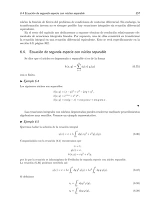 352 Ecuaciones integrales lineales
6.2. Deﬁniciones y clasiﬁcaci´on de las ecuaciones integrales
Una ecuaci´on integral es una ecuaci´on en la que la funci´on inc´ognita aparece integrada.1 Una
ecuaci´on integral lineal con funci´on inc´ognita ϕ(x) tiene la forma
λ
b
a
y k(x, y) ϕ(y) + g(x) = ϕ(x), (6.1)
donde:
g(x) es una funci´on conocida,
k(x, y) es el n´ucleo o kernel de la ecuaci´on integral,
λ es una constante que a menudo desempe˜na el papel de autovalor,
es una constante que introducimos para simpliﬁcar la exposici´on y que puede ser cero o
uno.
En lo que sigue, salvo especiﬁcaciones m´as detalladas que hagamos en su momento, supondremos
generalmente que el n´ucleo k(x, y) es una funci´on continua en el cuadrado a ≤ x ≤ b, a ≤ y ≤ b,
y que g(x) y ϕ(x) son continuas en el intervalo a ≤ x ≤ b. El n´ucleo k(x, y) se dice que es de
cuadrado sumable en el cuadrado a ≤ x ≤ b, a ≤ y ≤ b si
b
a
b
a
|k(x, y)|2
dx dy = ﬁnito. (6.2)
La ecuaci´on integral puede escribirse de un modo m´as compacto en t´erminos de operadores
λ k ϕ + g = ϕ, (6.3)
donde k es el operador integral deﬁnido por
k ϕ =
b
a
dy k(x, y) ϕ(y). (6.4)
Las ecuaciones integrales se clasiﬁcan seg´un los valores que tomen los t´erminos involucrados
en (6.1):
Si = 0, la ecuaci´on es de Fredholm de primera especie:
λ
b
a
dy k(x, y) ϕ(y) + g(x) = 0. (6.5)
Si = 1, la ecuaci´on es de Fredholm de segunda especie:
λ
b
a
dy k(x, y) ϕ(y) + g(x) = ϕ(x). (6.6)
1
Si en la ecuaci´on tambi´en aparece la derivada (de cualquier orden) de la funci´on incognita, entonces la ecuaci´on
es integrodiferencial. Estas ecuaciones son generalmente mucho m´as complicadas que las integrales y no ser´an
estudiadas aqu´ı.
 
