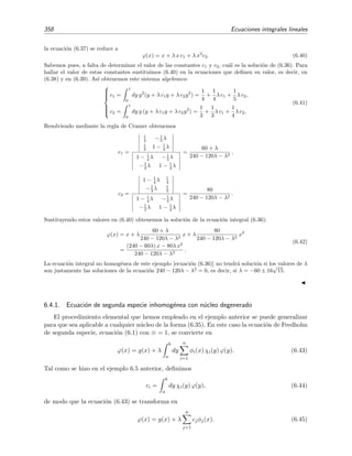6.2 Deﬁniciones y clasiﬁcaci´on de las ecuaciones integrales 353
Si g(x) = 0, la ecuaci´on es homog´enea:
λ
b
a
dy k(x, y) ϕ(y) = ϕ(x). (6.7)
La ecuaci´on es inhomog´enea si g(x) = 0.
Si k(x, y) = 0 para y  x, la ecuaci´on es de Volterra:
λ
x
a
dy k(x, y) ϕ(y) + g(x) = ϕ(x). (6.8)
Igual que para la ecuaci´on de Fredholm, la ecuaci´on de Volterra es de primera especie si
= 0, de segunda especie si = 1, homog´enea si g(x) = 0, e inhomog´enea si g(x) = 0.
En resumen:
La ecuaci´on es de Fredholm si los l´ımites de integraci´on son ﬁjos y es de Volterra si estos
l´ımites son variables.
Si la funci´on inc´ognita no est´a fuera de la integral, la ecuaci´on es de primera especie, pero
si la funci´on inc´ognita se encuentra tambi´en fuera de la integral, la ecuaci´on es de segunda
especie.
La ecuaci´on es homog´enea si g(x) = 0, e inhomog´enea si g(x) = 0 .
Por ejemplo,
λ
x
a
dy k(x, y) ϕ(y) = g(x) (6.9)
es una ecuaci´on inhomog´enea de Volterra de primera especie y
λ
x
a
dy k(x, y) ϕ(y) + g(x) = ϕ(x) (6.10)
es una ecuaci´on inhomog´enea de Volterra de segunda especie.
En este cap´ıtulo nos vamos a dedicar en exclusiva al estudio de ecuaciones integrales lineales.
Las ecuaciones integrales no lineales son much´ısimo m´as complicadas y generalmente requieren
t´ecnicas muy espec´ıﬁcas.
Ejemplo 6.1
En la teor´ıa de l´ıquidos, la funci´on de distribuci´on radial ϕ(r) es una funci´on esencial porque contiene infor-
maci´on sobre la estructura de los l´ıquidos y permite la estimaci´on de diversas magnitudes termodin´amicas
de los mismos.2
Algunas de las teor´ıas m´as fruct´ıferas para determinar la funci´on de distribuci´on radial
ϕ(r) conducen a ecuaciones integrales para ϕ(r). Por ejemplo, para un l´ıquido formado por part´ıculas que
interaccionan mediante un potencial u(r), la funci´on ϕ(r) vendr´ıa descrita en la teor´ıa de Percus-Yevick
por la siguiente ecuaci´on integral (ecuaci´on de Ornstein-Zernike):
ϕ(r) = 1 + c(r) + ρ [ϕ(r ) − 1] c (|r − r |) d3
r (6.11)
donde (ecuaci´on de cierre de Percus-Yevick)
log ϕ(r) +
u(r)
kT
= log[ϕ(r) − c(r)] (6.12)
2
V´ease, por ejemplo, el cap´ıtulo cuatro del libro States of matter, de D. L. Goodstein (Dover, Nueva York,
1985).
 