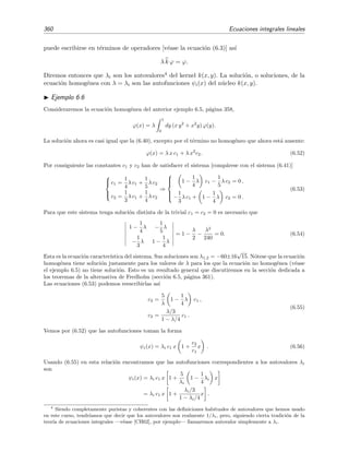 6.3 Equivalencia entre ecuaciones integrales y ecuaciones diferenciales 355
Esto signiﬁca que ambos miembros de (6.18) diﬁeren, como mucho, en una constante C, es decir,
x
a
dt
x
a
dy ψ(x) =
x
a
dy (x − y)ψ(y)dy + C. (6.22)
Pero para x = a, esta relaci´on se reduce a 0 = 0 + C, por lo que C = 0, lo que implica que la
relaci´on (6.18) es cierta. Usando la relaci´on (6.18) en (6.17) se obtiene
ϕ(x) =ϕ(a) + ϕ (a) + A(a)ϕ(a) (x − a) −
x
a
dy A(y)ϕ(y)
+
x
a
dy (x − y) A (y) − B(y) ϕ(y) +
x
a
dy (x − y)G(y) .
(6.23)
Escribiendo
g(x) = ϕ (a) + A(a)ϕ(a) (x − a) +
x
a
dy (x − y)G(y),
k(x, y) =(x − y) A (y) − B(y) − A(y),
(6.24)
la ecuaci´on (6.23) se convierte en la ecuaci´on de Volterra de segunda especie
ϕ(x) = g(x) +
x
a
dy k(x, y)ϕ(y). (6.25)
Se demuestra as´ı que la ecuaci´on diferencial (6.13) y la ecuaci´on integral (6.25) son equivalentes.
Debe notarse que, tal como se muestra en las ecuaciones (6.24), las condiciones iniciales de la
ecuaci´on diferencial [lo que vale la funci´on incognita y su derivada en x = a, es decir ϕ(a) y ϕ (a)]
est´an incluidas en el n´ucleo k(x, y) y en el t´ermino inhomog´eneo g(x) de la ecuaci´on integral.
Ejemplo 6.2
Queremos hallar la ecuaci´on integral equivalente al oscilador lineal
ϕ (x) + ω2
ϕ(x) = 0 (6.26)
con condiciones iniciales
ϕ(0) = 1, ϕ (0) = 0. (6.27)
Comparando (6.26) con (6.13) vemos que A(x) = 0, B(x) = ω2
y G(x) = 0. Usando (6.24) encontramos
g(x) = 1 y k(x, y) = y − x de modo que la ecuaci´on integral equivalente al oscilador lineal (6.26) junto
con la condiciones iniciales (6.27) es
ϕ(x) = 1 +
x
0
(y − x)ϕ(y)dy. (6.28)
Ejercicio 6.1
Demuestra derivando ϕ(x) = x +
x
0
(y − x)ϕ(y)dy dos veces que esta ecuaci´on integral es equivalente a la
ecuaci´on diferencial ϕ (x) + ω2
ϕ(x) = 0 con las condiciones iniciales ϕ(0) = 0, ϕ (0) = 1.
 