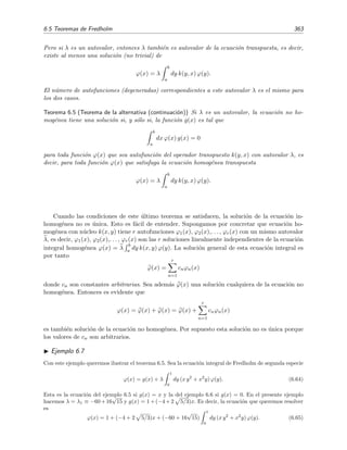 358 Ecuaciones integrales lineales
la ecuaci´on (6.37) se reduce a
ϕ(x) = x + λ x c1 + λ x2
c2. (6.40)
Sabemos pues, a falta de determinar el valor de las constantes c1 y c2, cu´al es la soluci´on de (6.36). Para
hallar el valor de estas constantes sustituimos (6.40) en la ecuaciones que deﬁnen su valor, es decir, en
(6.38) y en (6.39). As´ı obtenemos este sistema algebraico:



c1 =
1
0
dy y2
(y + λ c1y + λ c2y2
) =
1
4
+
1
4
λ c1 +
1
5
λ c2,
c2 =
1
0
dy y (y + λ c1y + λ c2y2
) =
1
3
+
1
3
λ c1 +
1
4
λ c2,
(6.41)
Resolviendo mediante la regla de Cramer obtenemos
c1 =
1
4 −1
5 λ
1
3 1 − 1
4 λ
1 − 1
4 λ −1
5 λ
−1
3 λ 1 − 1
4 λ
=
60 + λ
240 − 120λ − λ2
,
c2 =
1 − 1
4 λ 1
4
−1
3 λ 1
3
1 − 1
4 λ −1
5 λ
−1
3 λ 1 − 1
4 λ
=
80
240 − 120λ − λ2
.
Sustituyendo estos valores en (6.40) obtenemos la soluci´on de la ecuaci´on integral (6.36):
ϕ(x) = x + λ
60 + λ
240 − 120λ − λ2
x + λ
80
240 − 120λ − λ2
x2
=
(240 − 60λ) x − 80λ x2
240 − 120λ − λ2
.
(6.42)
La ecuaci´on integral no homog´enea de este ejemplo [ecuaci´on (6.36)] no tendr´a soluci´on si los valores de λ
son justamente las soluciones de la ecuaci´on 240 − 120λ − λ2
= 0, es decir, si λ = −60 ± 16
√
15.
6.4.1. Ecuaci´on de segunda especie inhomog´enea con n´ucleo degenerado
El procedimiento elemental que hemos empleado en el ejemplo anterior se puede generalizar
para que sea aplicable a cualquier n´ucleo de la forma (6.35). En este caso la ecuaci´on de Fredholm
de segunda especie, ecuaci´on (6.1) con = 1, se convierte en
ϕ(x) = g(x) + λ
b
a
dy
n
i=1
φi(x) χi(y) ϕ(y). (6.43)
Tal como se hizo en el ejemplo 6.5 anterior, deﬁnimos
ci =
b
a
dy χi(y) ϕ(y), (6.44)
de modo que la ecuaci´on (6.43) se transforma en
ϕ(x) = g(x) + λ
n
j=1
cjφj(x). (6.45)
 