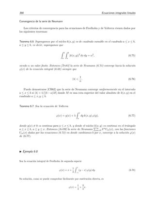 6.5 Teoremas de Fredholm 361
Dado que dos autofunciones que se diferencian por un factor constante son la misma autofunci´on, podemos
escribir la expresi´on anterior de un modo m´as compacto suprimiendo la constante c1:
ψi(x) = x 1 +
5
λi
1 −
1
4
λi x (6.57)
= x 1 +
λi/3
1 − λi/4
x . (6.58)
Sustituyendo los valores de λ1 y λ2 en (6.55) encontramos que:
Si λ = λ1 = −60 + 16
√
15 entonces
c2
c1
=
20 − 5
√
15
−15 + 4
√
15
y de la ecuaci´on (6.57), o de la ecuaci´on (6.58), se deduce que la soluci´on (autofunci´on) correspon-
diente es
ψ1(x) = x 1 +
20 − 5
√
15
−15 + 4
√
15
x . (6.59)
Si λ = λ2 = −60 − 16
√
15 entonces
c2
c1
= −
20 + 5
√
15
15 + 4
√
15
y de la ecuaci´on (6.57), o de la ecuaci´on (6.58), se deduce que la soluci´on (autofunci´on) correspon-
diente es
ψ2(x) = x 1 −
20 + 5
√
15
15 + 4
√
15
x . (6.60)
Estas dos funciones ψ1(x) y ψ2(x) son soluciones linealmente independientes de la ecuaci´on homog´enea.
Estas son por tanto las autofunciones del operador k correspondiente al n´ucleo k(x, y) = x y2
+ x2
y.
Finalizamos esta secci´on enunciando dos teoremas importantes acerca de autovalores y auto-
funciones de las ecuaciones integrales [CH62]:
Teorema 6.1 El n´umero de autovalores es ﬁnito si y s´olo si el n´ucleo es degenerado.
Teorema 6.2 El grado de degeneraci´on (o rango) de los autovalores de un n´ucleo k(x, y) de cua-
drado sumable es siempre ﬁnito.
6.5. Teoremas de Fredholm
Observando que cualquier n´ucleo de comportamiento normal pod´ıa escribirse en forma de una
serie de n´ucleos degenerados [Tri85, secci´on 3.6], Fredholm dedujo un conjunto de teoremas para
n´ucleos reales, conocidos como teoremas de la alternativa de Fredholm, que daremos aqu´ı sin de-
mostraci´on. Estos teoremas son v´alidos bajo condiciones muy generales. Por concretar, siguiendo
la referencia [Tri85], supondremos que el n´ucleo k(x, y) es de cuadrado sumable sobre el cuadrado
a ≤ x, y ≤ b, y que g(x) es de cuadrado sumable en el intervalo [a, b], es decir, supondremos que
b
a
b
a
|k(x, y)|2
dx dy = ﬁnito, (6.61)
y que
b
a |g(x)|2 = ﬁnito.5
5
Estas condiciones se pueden relajar: v´ease, por ejemplo, la secci´on 7.7 de “Partial Diﬀerential Equations of
Mathematical Physics and Integral Equations”, R. B. Guenther y J. W. Lee (Dover, Nueva York, 1996).
 