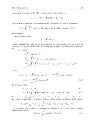 364 Ecuaciones integrales lineales
Dado que λ es igual a uno de los autovalores de la ecuaci´on homog´ena, λ = λ1, podr´ıamos pensar que,
seg´un aﬁrma el teorema 6.3, la ecuaci´on inhomog´enea (6.65) no tiene soluci´on. Sin embargo, es f´acil ver
que
1
0
dx g(x) ψ1(x) = 0 , (6.66)
donde
ψ1(x) = x 1 +
20 − 5
√
15
−15 + 4
√
15
x
es la ´unica autofunci´on del kernel transpuesto de k(x, y) = x y2
+ x2
y [n´otese que k(x, y) = k(y, x)]
correspondiente al autovalor λ1 [v´eanse las ecuaciones (6.59) y (6.60)]. Seg´un el teorema 6.5 anterior, esto
signiﬁca que la ecuaci´on (6.65) tendr´a soluciones no ´unicas. En efecto, puede comprobarse por sustituci´on
directa que la funci´on ϕ(x) = 1 − 3x/2 es soluci´on de la ecuaci´on (6.65), y como cψ1(x) es soluci´on de la
ecuaci´on homog´enea para cualquier valor de c, tenemos que
ϕ(x) = 1 −
3
2
x + c x 1 +
20 − 5
√
15
−15 + 4
√
15
x (6.67)
es tambi´en soluci´on de la ecuaci´on inhomog´enea (6.65). Por supuesto, dado que el valor de c es arbitrario,
esta soluci´on no es ´unica.
Ejercicio 6.3
Resuelve la ecuaci´on integral (6.65) mediante la t´ecnica usada en la secci´on 6.4 dado que su n´ucleo es
degenerado. Comprueba que el determinante de la matriz de los coeﬁcientes del sistema algebraico que
obtienes [sistema que ser´a similar al (6.41 )] es nulo y que, sin embargo, el sistema tiene una soluci´on
distinta de la trivial, a saber, c1 = −1/24 y c2 = 0. ¿Bajo qu´e circunstancias tiene soluci´on un sistema
algebraico no homog´eneo cuya matriz de coeﬁcientes tenga determinante nulo? Comprueba que estas
condiciones se veriﬁcan en tu sistema algebraico.
6.6. Series de Neumann
Estudiaremos ahora un procedimiento muy simple para resolver ecuaciones integrales lineales
de segunda especie no homog´eneas. Por concretar, en lo que sigue nos referiremos casi exclusiva-
mente a la ecuaci´on de segunda especie de Fredholm:
ϕ(x) = g(x) + λ
b
a
dy k(x, y) ϕ(y) con g(x) = 0, (6.68)
pero casi todo lo que digamos ser´a tambi´en v´alido para las ecuaciones de Volterra sin m´as que
cambiar b por x en el l´ımite superior de integraci´on ([KKM82, secciones 3 y 4]; v´ease tambi´en el
ejemplo 6.9 de la p´agina 367). El procedimiento comienza con la conjetura de una soluci´on inicial
aproximada de (6.68). Por ejemplo, podemos suponer que
ϕ(x) ϕ0(x) = g(x).
Esto equivale a asumir que la integral
b
a dy k(x, y) ϕ(y) y/o la constante λ son peque˜nas. Esta
elecci´on no es la ´unica posible: si conoci´eramos por cualquier motivo una primera aproximaci´on
mejor que ϕ0(x) = g(x), ser´ıa aquella la que convendr´ıa usar.6
6
Si escogemos ϕ0(x) = g(x), el procedimiento que vamos a exponer se conoce como m´etodo de las aproxima-
ciones sucesivas; si escogemos ϕ0(x) = g(x) (y esta es la opci´on que estudiaremos) el m´etodo se llama m´etodo de
las series de Neumann.
 