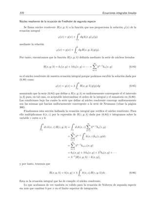 6.6 Series de Neumann 365
Intentamos mejorar esta primera aproximaci´on sustituyendo ϕ0(x) en el miembro derecho de
la ecuaci´on original (6.68), obteniendo
ϕ(x) ϕ1(x) = g(x) + λ
b
a
dy k(x, y) ϕ0(y)
= g(x) + λ
b
a
dy k(x, y) g(y).
(6.69)
Sustituyendo a su vez esta primera aproximaci´on en el miembro derecho de la ecuaci´on original
(6.68) obtenemos una segunda aproximaci´on
ϕ2(x) = g(x) + λ
b
a
dy k(x, y) ϕ1(y)
= g(x) + λ
b
a
dy k(x, y) g(y) + λ
b
a
dy k(y, y ) g(y )
= g(x) + λ
b
a
dy k(x, y) g(y) + λ2
b
a
dy k(x, y)
b
a
dy k(y, y ) g(y )
= g(x) + λ
b
a
dy k(x, y) g(y) + λ2
b
a
b
a
dy dy k(x, y) k(y, y ) g(y ).
Es decir, la aproximaci´on de orden n + 1 se obtiene de la aproximaci´on de orden n a trav´es de la
relaci´on de recurrencia
ϕn+1(x) = g(x) + λ
b
a
dy k(x, y)ϕn(x). (6.70)
Repitiendo el proceso n veces se obtiene
ϕ(x) ϕn(x) =
n
m=0
λm
Um(x), (6.71)
donde
U0(x) = g(x),
U1(x) =
b
a
k(x, y1) g(y1) dy1 ,
U2(x) =
b
a
b
a
k(x, y1) k(y1, y2) g(y2) dy2 dy1 ,
...
Un(x) =
b
a
· · ·
b
a
k(x, y1) k(y1, y2) · · · k(yn−1, yn) g(yn) dyn · · · dy2 dy1 .
(6.72)
Haciendo n → ∞ en (6.71) obtenemos la serie
∞
m=0
λm
Um(x) (6.73)
que se conoce como serie de Neumann.7 Esperamos que la soluci´on ϕ(x) venga dada por esta
serie:
ϕ(x) = l´ım
n→∞
ϕn(x) = l´ım
n→∞
n
m=0
λm
Um(x) =
∞
m=0
λm
Um(x), (6.74)
es decir, esperamos que la serie de Neumann converja a la soluci´on ϕ(x). Veamos bajo qu´e con-
diciones esta serie converge a la soluci´on de la ecuaci´on integral.
7
En
£
¢
 
¡www se da un programa Mathematica que calcula esta serie.
 