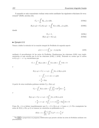 6.6 Series de Neumann 367
Vamos ahora a hallar una soluci´on aproximada haciendo uso de la serie de Neumann:
ϕ0(x) = x,
ϕ1(x) = x +
1
2
1
−1
(y − x) y dy = x +
1
2
y3
3
− x
y2
2
1
−1
= x +
1
3
,
ϕ2(x) = x +
1
2
1
−1
(y − x) y +
1
3
dy = x +
1
3
−
x
3
=
1
3
+
2
3
x ,
ϕ3(x) = x +
1
2
1
−1
(y − x)
1
3
+
2
3
y dy =
2
9
+
2
3
x ,
ϕ4(x) = x +
1
2
1
−1
(y − x)
2
9
+
2
3
y dy =
2
9
+
7
9
x ,
ϕ5(x) = x +
1
2
1
−1
(y − x)
2
9
+
7
9
y dy =
7
27
+
7
9
x ,
ϕ6(x) = x +
1
2
1
−1
(y − x)
7
27
+
7
9
y dy =
7
27
+
20
27
x ,
ϕ7(x) = x +
1
2
1
−1
(y − x)
7
27
+
20
27
y dy =
20
81
+
20
27
x ,
ϕ8(x) = x +
1
2
1
−1
(y − x)
20
81
+
20
27
y dy =
20
81
+
61
81
x = 0 247 + 0 753x ,
ϕ9(x) = · · ·
Vemos que la soluci´on aproximada ϕn(x) mejora a medida que n aumenta y que tras ocho iteraciones la
aproximaci´on ϕ8(x) es una muy buena estimaci´on de la soluci´on exacta.
Ejercicio 6.4
Halla el valor de 1/α correspondiente a la ecuaci´on de este ejemplo. ¿Es mayor, igual o menor que 1/2?
¿Qu´e signiﬁca esto?
Ejemplo 6.9
En este ejemplo vamos a resolver la ecuaci´on de Volterra
ϕ(x) = 1 +
x
0
ϕ(y) dy (6.79)
mediante el m´etodo de la serie de Neumann. Su soluci´on, como se puede comprobar f´acilmente por susti-
tuci´on directa, es ϕ(x) = ex
. Los primeros t´erminos de la serie son:
ϕ0(x) = 1,
ϕ1(x) = 1 +
x
0
1 dy = 1 + x ,
ϕ2(x) = 1 +
x
0
(1 + y) dy = 1 + x +
x2
2
,
ϕ3(x) = 1 +
x
0
1 + y +
y2
2
dy = 1 + x +
x2
2
+
x3
3!
.
 