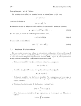 6.6 Series de Neumann 369
Desarrollando formalmente [1 − λ k]−1 en “potencias” de λ k se tiene que
ϕ = [1 − λ k]−1
g =
∞
n=0
(λ k)n
g =
∞
n=0
λn
kn
g,
que es la serie de Neumann si interpretamos que kn signiﬁca aplicar n veces el operador k:
kn
g =
b
a
· · ·
b
a
k(x, y1) k(y1, y2) · · · k(yn−1, yn) g(yn) dyn · · · dy2 dy1 = Un(x).
N´ucleos iterados
Hemos visto antes que
ϕ(x) =
∞
n=0
λn
Un(x),
con los coeﬁcientes Un dados por las expresiones (6.72), es la soluci´on en forma de serie de
Neumann de la ecuaci´on de Fredholm de segunda especie (6.68). Esta soluci´on puede escribirse
as´ı
ϕ(x) = g(x)
+ λ
b
a
k(x, y1) g(y1) dy1
+ λ2
b
a
b
a
k(x, y1) k(y1, y2) dy1 g(y2) dy2 + · · ·
+ λn
b
a
b
a
· · ·
b
a
k(x, y1) k(y1, y2) · · · k(yn−1, yn) dy1 · · · dyn−1 g(yn) dyn
+ · · ·
es decir,
ϕ(x) = g(x) + λ
b
a
k1(x, y1) g(y1) dy1 + · · · + λn
b
a
kn(x, yn) g(yn) dyn + · · ·
= g(x) +
∞
n=1
λn
b
a
kn(x, y)g(y)dy (6.80)
donde hemos deﬁnido
k1(x, y) = k(x, y) , (6.81)
kn(x, y) =
b
a
· · ·
b
a
k(x, y1) k(y1, y2) · · · k(yn−1, y) dy1 dy2 · · · dyn−1. (6.82)
A estas funciones kn(x, y) se les conoce como n´ucleos iterados. Este nombre responde al hecho de
que es posible hallar kn(x, y) en t´erminos de kn−1(x, y). Ve´amoslo. La deﬁnici´on de kn(x, y) es
kn(x, y) =
b
a
k(x, y1)
b
a
· · ·
b
a
k(y1, y2)· · ·k(yn−1, y) dy2· · · dyn−1 dy1.
Pero el t´ermino entre corchetes es justamente la deﬁnici´on de kn−1(y1, y), luego se satisface
relaci´on de recurrencia
kn(x, y) =
b
a
k(x, y ) kn−1(y , y) dy . (6.83)
 