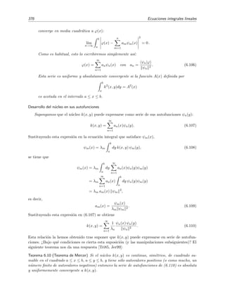 6.7 Series de Fredholm 371
6.7. Series de Fredholm
El m´etodo de Fredholm se basa en reemplazar la integral entre a y b por una suma, resolver
las ecuaciones algebraicas que resultan y tomar ﬁnalmente el l´ımite continuo. Daremos aqu´ı el
resultado ﬁnal (la demostraci´on puede verse en [Tri85, secci´on 2.5]).
La soluci´on de la ecuaci´on integral
ϕ(x) = g(x) + λ
b
a
dy k(x, y) ϕ(y) (6.87)
en t´erminos de la serie de Fredholm es
ϕ(x) = g(x) + λ
b
a
dy R(x, y; λ) g(y), (6.88)
donde R(x, y; λ), llamado n´ucleo resolvente de Fredholm, es igual a al cociente de dos series
R(x, y; λ) =
D(x, y; λ)
D(λ)
, (6.89)
donde
D(x, y; λ) = k(x, y) +
∞
n=1
(−1)n
n!
Bn(x, y)λn
, (6.90)
D(λ) = 1 +
∞
n=1
(−1)n
n!
Cnλn
, (6.91)
siendo
Bn(x, y) =
b
a
· · ·
b
a
dz1dz2 · · · dzn
k(x, y) k(x, z1) · · · k(x, zn)
k(z1, y) k(z1, z1) · · · k(z1, zn)
k(z2, y) k(z2, z1) · · · k(z2, zn)
. . . . . . . . . . . . . . . . . . . . . . . . . . . . . . . . .
k(zn, y) k(zn, z1) · · · k(zn, zn)
(6.92)
y
Cn =
b
a
· · ·
b
a
dz1dz2 · · · dzn
k(z1, z1) k(z1, z2) · · · k(z1, zn)
k(z2, z1) k(z2, z2) · · · k(z2, zn)
k(z3, z1) k(z3, z2) · · · k(z3, zn)
. . . . . . . . . . . . . . . . . . . . . . . . . . . . . . . . . .
k(zn, zn) k(zn, z2) · · · k(zn, zn)
. (6.93)
Por ejemplo, los tres primeros t´erminos de estas series son
D(x, y; λ) = k(x, y) − λ
b
a
dz1
k(x, y) k(x, z1)
k(z1, y) k(z1, z1)
+
+
λ2
2!
b
a
b
a
dz1 dz2
k(x, y) k(x, z1) k(x, z2)
k(z1, y) k(z1, z1) k(z1, z2)
k(z2, y) k(z2, z1) k(z2, z2)
+ · · · ,
D(λ) = 1 − λ
b
a
dz1 k(z1, z1) +
λ2
2!
b
a
b
a
dz1 dz2
k(z1, z1) k(z1, z2)
k(z2, z1) k(z2, z2)
+ · · ·
 