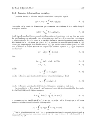 372 Ecuaciones integrales lineales
A menudo es m´as conveniente evaluar estas series mediante las siguientes relaciones de recu-
rrencia8 [Tri85, secci´on 2.5]:
Cn =
b
a
Bn−1(s, s)ds, (6.94a)
Bn(x, y) = Cn k(x, y) − n
b
a
k(x, s)Bn−1(s, y)ds, (6.94b)
donde
C0 = 1, (6.94c)
B0(x, y) = k(x, y). (6.94d)
Ejemplo 6.11
Vamos a hallar la soluci´on de la ecuaci´on integral de Fredholm de segunda especie
ϕ(x) = x + λ
1
−1
(y − x) ϕ(y) dy (6.95)
mediante el procedimiento de las series de Fredholm. Emplearemos las relaciones (6.94) cuya imple-
mentaci´on es m´as sencilla que la de las relaciones (6.92) y (6.93). Teniendo en cuenta que el n´ucleo
es k(x, y) = −x + y, encontramos que
C1 =
1
−1
B0(s, s)ds =
1
−1
k(s, s)ds =
1
−1
0 ds = 0
y
B1(x, y) = C1(−x + y) −
1
−1
k(x, s) B0(s, y) ds
= −
1
−1
(−x + s)(−s + y)ds
=
2
3
+ 2xy.
A partir de estos resultados podemos calcular C2 y B2(x, y):
C2 =
1
−1
B1(s, s)ds =
1
−1
2
3
+ 2s2
ds =
8
3
,
y
B2(x, y) = C2(−x + y) − 2
1
−1
k(x, s) B1(s, y) ds
=
8
3
(−x + y) − 2
1
−1
(−x + s)
2
3
+ 2sy ds = 0.
Como B2 = 0, se deduce inmediatamente que Cn = 0 y Bn(x, y) = 0 para n ≥ 3. Por consiguiente las
series de D(λ) y D(x, y; λ) se truncan (se convierten en polinomios en λ):
D(λ) = 1 +
∞
n=1
(−1)n
n!
Cnλn
= 1 +
4
3
λ2
8
En
£
¢
 
¡www se proporciona un programa Mathematica que permite calcular las series de Fredholm mediante este
procedimiento.
 