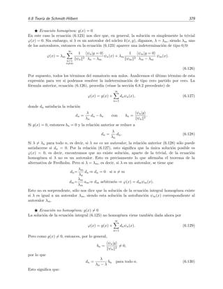 374 Ecuaciones integrales lineales
Serie de Neumann y serie de Fredholm
En notaci´on de operadores, la ecuaci´on integral no homog´enea se escribe como
ϕ = g + λ k ϕ,
cuya soluci´on formal es
ϕ = (1 − λ k)−1
g.
El desarrollo en serie de potencias de este operador da precisamente la serie de Neumann
ϕ = g + λ k g + λ2
k2
g + λ3
k3
g + · · · (6.100)
Por otra parte, la f´ormula de Fredholm puede escribirse como
ϕ = [1 + λ R(λ)] g. (6.101)
Tenemos as´ı la identidad formal
(1 − λ k)−1
= 1 + λ R(λ). (6.102)
6.8. Teor´ıa de Schmidt-Hilbert
En esta secci´on veremos c´omo utilizar los autovalores y autofunciones de la ecuaci´on integral
homog´enea para hallar la soluci´on del problema no homog´eneo de un modo muy similar a como
se hac´ıa en la secci´on 1.7 [v´ease en particular la ecuaci´on (1.121), p´agina 41] con el problema de
Sturm-Liouville inhomog´eneo. Empecemos con unas deﬁniciones:
Diremos que un n´ucleo k(x, y) es sim´etrico si es igual a su transpuesto:
k(x, y) = k(y, x).
Un n´ucleo k(x, y) ser´a herm´ıtico si es igual a su transpuesto conjugado:
k(x, y) = [k(y, x)]∗
.
Obviamente un n´ucleo real sim´etrico es herm´ıtico. Nos restringiremos en lo que sigue a
n´ucleos reales sim´etricos aunque mucho de lo que digamos ser´a tambi´en v´alido para los
n´ucleos herm´ıticos.
Deﬁnimos el producto escalar de dos funciones ϕ(x) y g(x) por
ϕ|g =
b
a
dx ϕ∗
(x) g(x).
Si las funciones son reales (y es lo que supondremos en lo que sigue) esta deﬁnici´on se
reduce a
ϕ|g =
b
a
dx ϕ(x) g(x).
 