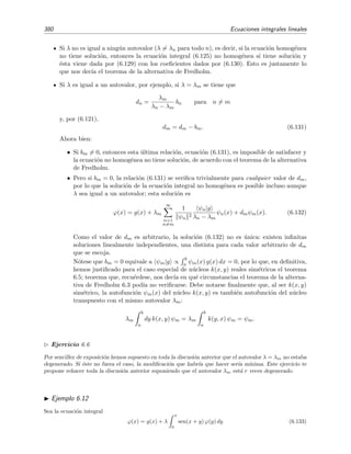 6.8 Teor´ıa de Schmidt-Hilbert 375
6.8.1. Algunas propiedades de los n´ucleos reales sim´etricos
Todo n´ucleo sim´etrico (no nulo) de cuadrado sumable tiene al menos un autovalor.
Es f´acil demostrar que los autovalores de un n´ucleo real sim´etrico k(x, y) son reales, es
decir, que
λn
b
a dy k(x, y) ψn(y) = ψn(x)
k(x, y) real y sim´etrico
⇒ λn = λ∗
n. (6.103)
Este resultado es tambi´en v´alido para los n´ucleos herm´ıticos.
Las autofunciones correspondientes a autovalores distintos son ortogonales si el n´ucleo es
sim´etrico y real:
λn ↔ ψn, λm ↔ ψm con λn = λm
k(x, y) real y sim´etrico
⇒ ψn|ψm = 0. (6.104)
Si un autovalor est´a degenerado, sus autofunciones se pueden ortogonalizar mediante el
m´etodo de Gram-Schmidt, de modo que
ψn|ψm = ψn
2
δnm.
Por supuesto, las aﬁrmaciones (6.103) y (6.104) son igualmente v´alidas para n´ucleos herm´ıti-
cos y pueden demostrarse siguiendo el mismo procedimiento que se emple´o en la secci´on
1.3.3, p´agina 14, para operadores herm´ıticos gen´ericos.
Ejercicio 6.5
Demuestra los resultados (6.103) y (6.104).
Una propiedad importante de los n´ucleos reales sim´etricos es que su espectro de autovalores
nunca est´a vac´ıo [Tri85]:
Teorema 6.8 Todo n´ucleo sim´etrico de cuadrado sumable tiene al menos un autovalor.
En general las autofunciones ψn(x) del n´ucleo real sim´etrico k(x, y) no constituyen un
conjunto completo de funciones, es decir, no podemos expresar cualquier funci´on (bien
comportada) como combinaci´on lineal de las autofunciones ψn(x). Sin embargo, bajo ciertas
condiciones, estas autofunciones s´ı constituyen un conjunto completo para cierta clase de
funciones ϕ(x). El siguiente teorema nos aclara cu´ales son estas condiciones [Tri85, secci´on
3.10].
Teorema 6.9 (Teorema de Hilbert-Schmidt) Si la funci´on ϕ(x) puede escribirse de la forma
ϕ(x) =
b
a
dy k(x, y) φ(y) (6.105)
donde k(x, y) es un n´ucleo real sim´etrico de cuadrado sumable en el cuadrado a ≤ x ≤ b,
a ≤ y ≤ b, y la funci´on “semilla” φ(y) es de cuadrado sumable en el intervalo a ≤ y ≤ b,
entonces la serie
∞
n=1
anψn(x) con an =
ψn|ϕ
ψn
2
 