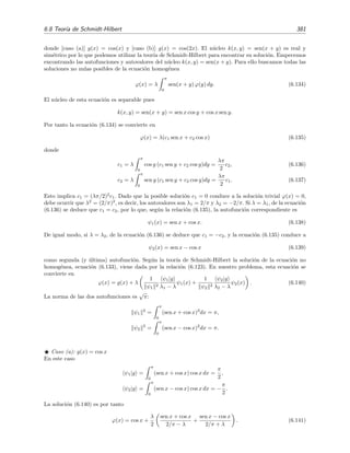 376 Ecuaciones integrales lineales
converge en media cuadr´atica a ϕ(x):
l´ım
n→∞
b
a
ϕ(x) −
n
m=1
amψm(x)
2
= 0 .
Como es habitual, esto lo escribiremos simplemente as´ı:
ϕ(x) =
∞
n=1
anψn(x) con an =
ψn|ϕ
ψn
2
. (6.106)
Esta serie es uniforme y absolutamente convergente si la funci´on A(x) deﬁnida por
b
a
k2
(x, y)dy = A2
(x)
es acotada en el intervalo a ≤ x ≤ b.
Desarrollo del n´ucleo en sus autofunciones
Supongamos que el n´ucleo k(x, y) puede expresarse como serie de sus autofunciones ψn(y):
k(x, y) =
∞
n=1
an(x)ψn(y). (6.107)
Sustituyendo esta expresi´on en la ecuaci´on integral que satisface ψm(x),
ψm(x) = λm
b
a
dy k(x, y) ψm(y), (6.108)
se tiene que
ψm(x) = λm
b
a
dy
∞
n=1
an(x)ψn(y)ψm(y)
= λm
∞
n=1
an(x)
b
a
dy ψn(y)ψm(y)
= λm am(x) ψm
2
,
es decir,
am(x) =
ψm(x)
λm ψm
2
. (6.109)
Sustituyendo esta expresi´on en (6.107) se obtiene
k(x, y) =
∞
n=1
1
λn
ψn(x) ψn(y)
ψn
2
. (6.110)
Esta relaci´on la hemos obtenido tras suponer que k(x, y) puede expresarse en serie de autofun-
ciones. ¿Bajo qu´e condiciones es cierta esta suposici´on (y las manipulaciones subsiguientes)? El
siguiente teorema nos da una respuesta [Tri85, Jer99]:
Teorema 6.10 (Teorema de Mercer) Si el n´ucleo k(x, y) es continuo, sim´etrico, de cuadrado su-
mable en el cuadrado a ≤ x ≤ b, a ≤ y ≤ b, y tiene s´olo autovalores positivos (o como mucho, un
n´umero ﬁnito de autovalores negativos) entonces la serie de autofunciones de (6.110) es absoluta
y uniformemente convergente a k(x, y).
 