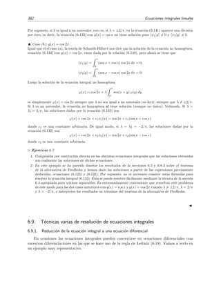 6.8 Teor´ıa de Schmidt-Hilbert 377
6.8.2. Resoluci´on de la ecuaci´on no homog´enea
Queremos resolver la ecuaci´on integral de Fredholm de segunda especie
ϕ(x) = g(x) + λ
b
a
dy k(x, y) ϕ(y), (6.111)
con n´ucleo real y sim´etrico. Supongamos que conocemos las soluciones de la ecuaci´on integral
homog´enea asociada
ψn(x) = λn
b
a
dy k(x, y) ψn(y), (6.112)
donde ψn es la autofunci´on correspondiente al autovalor λn. Asumiremos en lo que sigue que todas
las autofunciones son ortogonales entre s´ı, es decir, que ψn|ψm = 0 incluso si ψn y ψm tienen
el mismo autovalor λn = λm con n = m, es decir, incluso si las autofunciones son degeneradas.
Por la ecuaci´on (6.111) vemos que ϕ(x) − g(x) es una funci´on generable por el n´ucleo k(x, y)
donde ϕ(y) juega el papel de la funci´on semilla φ(y) que aparece en la ecuaci´on (6.105). En este
caso, el teorema de Hilbert-Schmidt nos asegura9 que podemos expresar ϕ(x) − g(x) en serie de
autofunciones
ϕ(x) − g(x) =
∞
n=1
dnψn(x), (6.113)
con
dn =
b
a
ψn(x) [ϕ(x) − g(x)] dx (6.114)
= an − bn, (6.115)
donde
an =
b
a
dx ψn(x) ϕ(x) (6.116)
son los coeﬁcientes generalizados de Fourier de la funci´on inc´ognita, y donde
bn =
b
a
ψn(x) g(x) dx (6.117)
son los coeﬁcientes generalizados de Fourier del t´ermino no homog´eneo g(x) dado.
Nuestro objetivo es determinar dn en t´erminos de los coeﬁcientes (conocidos) bn. Insertando
la relaci´on (6.111) en (6.114) encontramos
dn =
b
a
dx ψn(x) λ
b
a
dy k(x, y) ϕ(y) (6.118)
o, equivalentemente, escribiendo k(y, x) en vez de k(x, y) (lo cual es l´ıcito porque el n´ucleo es
sim´etrico) e intercambiando el orden de integraci´on:
dn =
b
a
dy ϕ(y) λ
b
a
dx k(y, x)ψn(x) . (6.119)
9
Como es habitual asumimos que ϕ(x), y k(x, y) satisfacen las condiciones del teorema de Hilbert-Schmidt, a
saber, que ϕ(x) es de cuadrado sumable en el intervalo a ≤ x ≤ b y que el n´ucleo es de cuadrado sumable en el
cuadrado a ≤ x, y ≤ b.
 