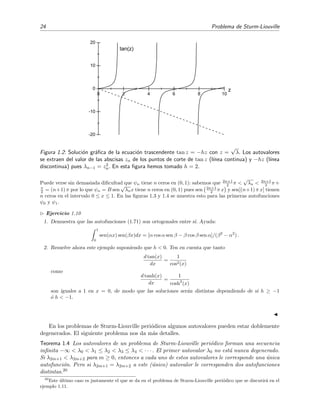 24 Problema de Sturm-Liouville
0 2 4 6 8 10
-20
-10
0
10
20
tan(z)
z
Figura 1.2: Soluci´on gr´aﬁca de la ecuaci´on trascendente tan z = −hz con z =
√
λ. Los autovalores
se extraen del valor de las abscisas zn de los puntos de corte de tan z (l´ınea continua) y −hz (l´ınea
discontinua) pues λn−1 = z2
n. En esta ﬁgura hemos tomado h = 2.
Puede verse sin demasiada diﬁcultad que ψn tiene n ceros en (0, 1): sabemos que 2n+1
2 π <
√
λn < 2n+1
2 π+
π
2 = (n+1) π por lo que ψn = B sen
√
λnx tiene n ceros en (0, 1) pues sen 2n+1
2 π x y sen[(n+1) π x] tienen
n ceros en el intervalo 0 ≤ x ≤ 1. En las ﬁguras 1.3 y 1.4 se muestra esto para las primeras autofunciones
ψ0 y ψ1.
Ejercicio 1.10
1. Demuestra que las autofunciones (1.71) son ortogonales entre s´ı. Ayuda:
1
0
sen(αx) sen(βx)dx = [α cos α sen β − β cos β sen α]/(β2
− α2
) .
2. Resuelve ahora este ejemplo suponiendo que h < 0. Ten en cuenta que tanto
d tan(x)
dx
=
1
cos2(x)
como
d tanh(x)
dx
=
1
cosh2
(x)
son iguales a 1 en x = 0, de modo que las soluciones ser´an distintas dependiendo de si h ≥ −1
´o h < −1.
En los problemas de Sturm-Liouville peri´odicos algunos autovalores pueden estar doblemente
degenerados. El siguiente problema nos da m´as detalles.
Teorema 1.4 Los autovalores de un problema de Sturm-Liouville peri´odico forman una secuencia
inﬁnita −∞ < λ0 < λ1 ≤ λ2 < λ3 ≤ λ4 < · · · . El primer autovalor λ0 no est´a nunca degenerado.
Si λ2m+1 < λ2m+2 para m ≥ 0, entonces a cada uno de estos autovalores le corresponde una ´unica
autofunci´on. Pero si λ2m+1 = λ2m+2 a este (´unico) autovalor le corresponden dos autofunciones
distintas.20
20
Este ´ultimo caso es justamente el que se da en el problema de Sturm-Liouville peri´odico que se discutir´a en el
ejemplo 1.11.
 