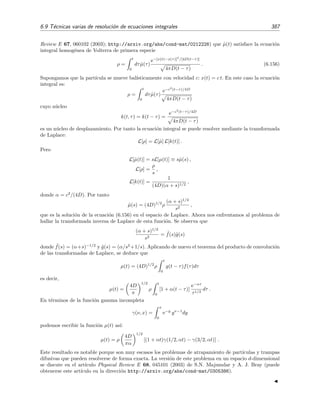 382 Ecuaciones integrales lineales
Por supuesto, si λ es igual a un autovalor, esto es, si λ = ±2/π, en la ecuaci´on (6.141) aparece una divisi´on
por cero, es decir, la ecuaci´on (6.133) con g(x) = cos x no tiene soluci´on pues ψ1|g = 0 y ψ2|g = 0.
Caso (b): g(x) = cos 2x
Igual que el el caso (a), la teor´ıa de Schmidt-Hilbert nos dice que la soluci´on de la ecuaci´on no homog´enea,
ecuaci´on (6.133) con g(x) = cos 2x, viene dada por la relaci´on (6.140), pero ahora se tiene que
ψ1|g =
π
0
(sen x + cos x) cos 2x dx = 0,
ψ2|g =
π
0
(sen x − cos x) cos 2x dx = 0.
Luego la soluci´on de la ecuaci´on integral no homog´enea
ϕ(x) = cos 2x + λ
π
0
sen(x + y) ϕ(y) dy
es simplemente ϕ(x) = cos 2x siempre que λ no sea igual a un autovalor, es decir, siempre que λ = ±2/π.
Si λ es un autovalor, la ecuaci´on no homog´enea s´ı tiene soluci´on (aunque no ´unica). Ve´amoslo. Si λ =
λ1 = 2/π, las soluciones dadas por la ecuaci´on (6.132) son
ϕ(x) = cos 2x + c1ψ1(x) = cos 2x + c1(sen x + cos x)
donde c1 es una constante arbitraria. De igual modo, si λ = λ2 = −2/π, las soluciones dadas por la
ecuaci´on (6.132) son
ϕ(x) = cos 2x + c2ψ2(x) = cos 2x + c2(sen x − cos x)
donde c2 es una constante arbitraria.
Ejercicio 6.7
1. Comprueba por sustituci´on directa en las distintas ecuaciones integrales que las soluciones obtenidas
son realmente las soluciones de dichas ecuaciones.
2. En este ejemplo se ha querido ilustrar los resultados de la secciones 6.5 y 6.8.3 sobre el teorema
de la alternativa de Fredholm y hemos dado las soluciones a partir de las expresiones previamente
deducidas, ecuaciones (6.123) y (6.132). Por supuesto, no es necesario conocer estas f´ormulas para
resolver la ecuaci´on integral (6.133). ´Esta se puede resolver f´acilmente mediante la t´ecnica de la secci´on
6.4 apropiada para n´ucleos separables. Es extremadamente conveniente que resuelvas este problema
de este modo para los dos casos anteriores con g(x) = cos x y g(x) = cos 2x cuando λ = ±2/π, λ = 2/π
y λ = −2/π, e interpretes los resultados en t´erminos del teorema de la alternativa de Fredholm.
6.9. T´ecnicas varias de resoluci´on de ecuaciones integrales
6.9.1. Reducci´on de la ecuaci´on integral a una ecuaci´on diferencial
En ocasiones las ecuaciones integrales pueden convertirse en ecuaciones diferenciales tras
sucesivas diferenciaciones en las que se hace uso de la regla de Leibniz (6.19). Vamos a verlo en
un ejemplo muy representativo.
 