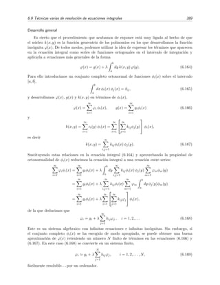 384 Ecuaciones integrales lineales
Diferenciando de nuevo encontramos que
ϕ (x) = x ϕ(x) + 2x ϕ(x) + x2
ϕ (x).
De este modo obtenemos una ecuaci´on diferencial no trivial:
ϕ (x) − x2
ϕ (x) − 3x ϕ(x) = 0,
cuya soluci´on parece complicada. Vamos a explorar por tanto otra v´ıa de resoluci´on. N´otese que podemos
escribir la ecuaci´on integral del siguiente modo:
ϕ(x) = x + x
x
0
dy y ϕ(y) = x + x F(x) (6.145)
donde F(x) es la funci´on auxiliar
F(x) =
x
0
dy y ϕ(y).
Derivando F(x) encontramos que
dF
dx
=
d
dx
x
0
dy y ϕ(y) = x ϕ(x).
Pero por la ecuaci´on (6.145) se tiene que x ϕ(x) = x2
+x2
F(x), luego encontramos que F(x) es la soluci´on
de una ecuaci´on diferencial ordinaria de primer orden:
dF
dx
= x2
+ x2
F(x).
La resoluci´on de esta ecuaci´on diferencial es muy simple:
dF
1 + F
= x2
dx ⇒ ln(1 + F) =
x3
3
⇒ F(x) = −1 + C ex3
/3
. (6.146)
Sustituyendo esta expresi´on en (6.145) encontramos que
ϕ(x) = C x ex3
/3
. (6.147)
Podemos hallar el coeﬁciente C de dos modos distintos:
1. Por la deﬁnici´on de F(x) observamos que F(0) = 0, por lo que de (6.146) deducimos que C = 1. Por
lo tanto la soluci´on buscada es
ϕ(x) = x ex3
/3
.
2. Tambi´en podemos sustituir la soluci´on provisional ϕ(x) dada por (6.147) en la ecuaci´on integral:
ϕ(x) = C x ex3
/3
= x + x
x
0
dy yC y ey3
/3
= x + C x
x
0
dy y2
ey3
/3
= x + C x [ex3
/3
−1]
De este modo obtenemos
0 = x − C x ⇒ C = 1.
La soluci´on es por tanto ϕ(x) = x ex3
/3
.
Hemos visto en los ejemplos anteriores que una ecuaci´on integral de Volterra se transformaba
en el problema equivalente de una ecuaci´on diferencial con condiciones iniciales. Ciertas ecuacio-
nes integrales de Fredholm tambi´en pueden reducirse a ecuaciones diferenciales con condiciones
de contorno. Esto ya se mostr´o en el ejemplo 6.3, p´agina 356, y no daremos aqu´ı ning´un ejemplo
m´as.
 