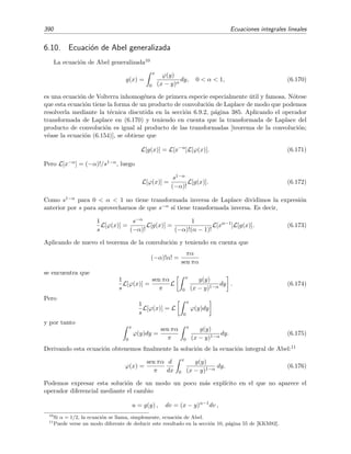 6.9 T´ecnicas varias de resoluci´on de ecuaciones integrales 385
6.9.2. Ecuaciones integrales de convoluci´on
Se llaman as´ı a las ecuaciones integrales en las que el n´ucleo es s´olo funci´on de la diferencia
x − y. A estos n´ucleos son llamados n´ucleos de desplazamiento.
L´ımites de integraci´on inﬁnitos
Si los l´ımites de integraci´on son inﬁnitos
ϕ(x) = g(x) + λ
∞
−∞
dy k(x − y) ϕ(y), (6.148)
podemos intentar resolver esta ecuaci´on aplicando el operador transformada de Fourier. La trans-
formada de Fourier de ϕ(x) la denotaremos por ϕ(ω):
F[ϕ] ≡ ϕ(ω) =
∞
−∞
ϕ(x) e−i ω x
dx. (6.149)
Recordemos que el producto de convoluci´on (de Fourier) k ∗ ϕ de las funciones k(x) y ϕ(x) se
deﬁne como ∞
−∞
dy k(x − y) ϕ(y)
y que su transformada de Fourier es igual al producto de las transformadas de Fourier de k(x) y
ϕ(x), es decir,
F[k ∗ ϕ] = F
∞
−∞
k(x − y) ϕ(y) dy = F[k]F[ϕ] = k(ω) ϕ(ω). (6.150)
Este resultado se conoce como teorema de la convoluci´on (de Fourier). Aplicando el operador
transformada de Fourier sobre la ecuaci´on (6.148) y usando el resultado (6.150) anterior obtene-
mos
ϕ(ω) = g(ω) + λ k(ω) ϕ(ω),
con lo que la soluci´on de la ecuaci´on integral en el espacio de Fourier viene dada por
ϕ(ω) =
g(ω)
1 − λ k(ω)
. (6.151)
Ahora “tan s´olo” nos resta hallar la funci´on ϕ(x) calculando la transformada inversa
ϕ(x) =
1
2π
∞
−∞
g(ω)
1 − λ k(ω)
ei ω x
dω, (6.152)
tarea que no suele ser f´acil.
L´ımites de integraci´on entre 0 y x
Si los l´ımites de integraci´on de la ecuaci´on integral son 0 y x, la ecuaci´on a resolver
ϕ(x) = g(x) + λ
x
0
dy k(x − y) ϕ(y), (6.153)
es de Volterra y podemos usar el operador transformada de Laplace en su resoluci´on. La trans-
formada de Laplace de ϕ(x) la denotaremos por ϕ(s):
L[ϕ] ≡ ϕ(s) =
∞
0
e−sx
ϕ(x) dx.
 