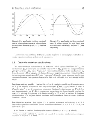 1.6 Desarrollo en serie de autofunciones 25
0.0 0.2 0.4 0.6 0.8 1.0
0.0
0.2
0.4
0.6
0.8
1.0
x
Figura 1.3: La autofunci´on ψ0 (l´ınea continua)
tiene el mismo n´umero de ceros (ninguno) que
sen(πx) (l´ınea de rayas) y sen(πx/2) (l´ınea de
puntos).
0.0 0.5 1.0
-1.0
-0.5
0.0
0.5
1.0
x
Figura 1.4: La autofunci´on ψ1 (l´ınea continua)
tiene el mismo n´umero de ceros (uno) que
sen(2πx) (l´ınea de rayas) y sen(3πx/2) (l´ınea
de puntos).
La situaci´on para problemas de Sturm-Liouville singulares es m´as compleja pudi´endose en-
contrar espectros continuos y discretos de autovalores.
1.6. Desarrollo en serie de autofunciones
Tal como discutimos en la secci´on 1.3.5, dado que L es un operador herm´ıtico en L2
SL, sus
autofunciones {ψn} constituyen un conjunto completo21 de L2
SL, por lo que cualquier funci´on
ϕ(x) perteneciente a L2
SL puede “expresarse” como combinaci´on lineal de las autofunciones ψn
(v´ease la secci´on 1.3.5 en la p´agina 16). Vamos ahora a ser un poco m´as precisos y discutir qu´e hay
que entender exactamente por el t´ermino “expresarse”. Para ello vamos a empezar dando unas
cuantas deﬁniciones. La primera de ellas ya se ha dado en la p´agina 18, pero la recogemos aqu´ı de
nuevo.
Funci´on de cuadrado sumable. Una funci´on ϕ(x) es de cuadrado sumable en el intervalo cerra-
do [a, b] con respecto a la funci´on peso r(x) si la integral
b
a dx r(x) |ϕ(x)|2 existe, es decir, si
b
a dx r(x) |ϕ(x)|2 < ∞. Al conjunto de todas estas funciones lo denotaremos por L2[a, b; r] o,
m´as abreviadamente, por L2. En el contexto de un problema de Sturm-Liouville con funci´on
peso r(x) e intervalo de deﬁnici´on [a, b], llamaremos L2
SL (o L2
SL[a, b; r]) al conjunto de funciones
pertenecientes a L2[a, b; r] que adem´as satisfacen las condiciones de contorno de este problema
de Sturm-Liouville.
Funci´on continua a trozos. Una funci´on ϕ(x) es continua a trozos en un intervalo a ≤ x ≤ b si
este intervalo puede dividirse en un n´umero ﬁnito de subintervalos a = x0 < x1 < x2 · · · < xn = b
de modo tal que:
1. La funci´on es continua dentro de cada intervalo abierto xi < x < xi+1 y, adem´as,
21
V´ease la secci´on 9.4 de [Arf85]. Una exposici´on m´as avanzada de las cuestiones tratadas en esta secci´on puede
encontrarse en el capitulo VI de [CH62].
 