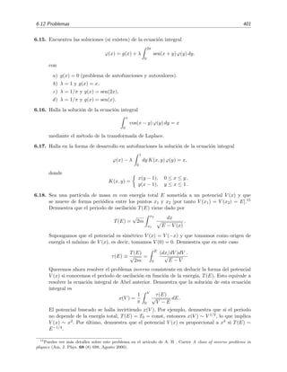 394 Ecuaciones integrales lineales
la relaci´on (6.190). Adem´as
s(y) =
y
0
s (v)dv =
y
0
dv
sen θ
=
y
0
2a
v
dv ∝
√
y
Por tanto descubrimos que, tal como anunciamos, f(s) ∝ s, lo que es caracter´ıstico de un oscilador lineal
(arm´onico).
Lo que acabamos de discutir sugiere un modo muy sencillo de construir “potenciales taut´ocronos” para
una curva dada, es decir, potenciales que hagan que el abalorio que se desliza por la curva llegue al origen
en un tiempo que sea independiente de su posici´on de partida. Ve´amoslo. Sea una curva cualquiera y(x),
con su correspondiente funci´on distancia a lo largo de la curva s(x, y) = s(x(y), y) = s(y). El potencial
taut´ocrono es simplemente V (s) ∝ s2
, es decir, V (y) = V (s(y)) = s2
(y). Por ejemplo, ¿cu´al es el potencial
taut´ocrono correspondiente a una l´ınea recta? En este caso y ∝ x y, obviamente, s ∝ x ∝ y, por lo que
este potencial es13
V (y) ∝ y2
. Esta idea de resolver el problema en sentido opuesto al habitual (es decir,
la idea de hallar el potencial taut´ocrono correspondiente a una curva dada) fue sugerida y desarrollada
por E. Flores y T. J. Osler en el art´ıculo The Tautochrone Under Arbitrary Potentials Using Fractional
Derivatives [Am. J. Phys., 67 (1999) p´ags. 718-722]. En este art´ıculo puedes encontrar m´as ejemplos de
potenciales taut´ocronos de curvas y(x) sencillas.
Vamos a terminar dando una expresi´on que permite calcular la curva taut´ocrona x(y) correspondiente a
un potencial V (y) dado. Sabemos que sobre la taut´ocrona se veriﬁca
V (s) =
π2
8T2
s2
(6.196)
pues para este potencial la soluci´on del oscilador lineal
d2
s
dt2
= −
dV
ds
= −
π2
4T2
s ≡ ω2
s
tiene por soluci´on a
s = s(0) cos (ωt) = s(0) cos
π
2T
t
cuyo periodo es τ = 2π/ω = 4T. Por tanto, tal como debe ser, T no es m´as que la cuarta parte del periodo,
es decir, el tiempo que tarda el abalorio en pasar por el origen s = 0 desde su posici´on de partida s(0). Si
ahora derivamos (6.196) con respecto a y se obtiene
ds
dy
=
√
2T
π V (y)
dV
dy
.
Insertando ds/dy = 1 + (dx/dy)2 en esta expresi´on se encuentra:
1 +
dx
dy
2
=
2T2
π2
V (y)
V (y)
donde V (y) ≡ dV/dy. Es decir
dx
dy
=
2T2
π2
V (y)
V (y)
− 1
y, por tanto,
x(y) =
y
0
2T2
π2
V (z)
V (z)
− 1 dz.
13
De forma m´as precisa: si la curva es y = x/a, entonces el potencial taut´ocrono es π2
(1 + a2
)y2
/(8T2
).
 