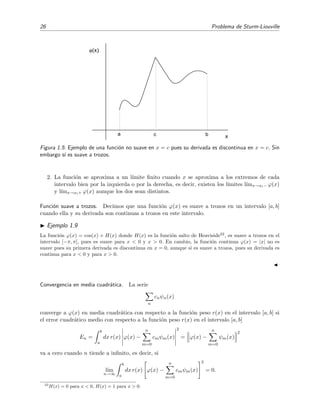 26 Problema de Sturm-Liouville
c x
ϕ(x)
ba
Figura 1.5: Ejemplo de una funci´on no suave en x = c pues su derivada es discontinua en x = c. Sin
embargo s´ı es suave a trozos.
2. La funci´on se aproxima a un l´ımite ﬁnito cuando x se aproxima a los extremos de cada
intervalo bien por la izquierda o por la derecha, es decir, existen los l´ımites l´ımx→xi− ϕ(x)
y l´ımx→xi+ ϕ(x) aunque los dos sean distintos.
Funci´on suave a trozos. Decimos que una funci´on ϕ(x) es suave a trozos en un intervalo [a, b]
cuando ella y su derivada son continuas a trozos en este intervalo.
Ejemplo 1.9
La funci´on ϕ(x) = cos(x) + H(x) donde H(x) es la funci´on salto de Heaviside22
, es suave a trozos en el
intervalo [−π, π], pues es suave para x < 0 y x > 0. En cambio, la funci´on continua ϕ(x) = |x| no es
suave pues su primera derivada es discontinua en x = 0, aunque si es suave a trozos, pues su derivada es
continua para x < 0 y para x > 0.
Convergencia en media cuadr´atica. La serie
n
cnψn(x)
converge a ϕ(x) en media cuadr´atica con respecto a la funci´on peso r(x) en el intervalo [a, b] si
el error cuadr´atico medio con respecto a la funci´on peso r(x) en el intervalo [a, b]
En =
b
a
dx r(x) ϕ(x) −
n
m=0
cmψm(x)
2
= ϕ(x) −
n
m=0
ψm(x)
2
va a cero cuando n tiende a inﬁnito, es decir, si
l´ım
n→∞
b
a
dx r(x) ϕ(x) −
n
m=0
cmψm(x)
2
= 0.
22
H(x) = 0 para x < 0, H(x) = 1 para x > 0.
 