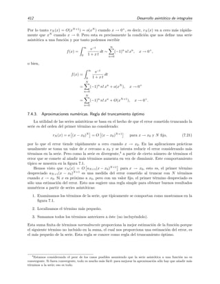 7.2 Resultados ´utiles sobre series 405
integral puede estimarse mediante la t´ecnica de la integral de Laplace con m´aximo no ﬁjo que se discute
en la secci´on 7.9.3 de la p´agina 437. El resultado es
I ∼
2π
|f (Lm)|
eλf(Lm)
donde Lm = (2β/λ)1/3
y f(L) = −β/L2
− λL. Como f(Lm) = −3(λ/2)2/3
β1/3
y β ∝ t se obtiene la
expresi´on asint´otica
ln S(t) ∼ t1/3
para t → ∞.
Este resultado es el caso particular para medio unidimensional (d = 1) de la llamada aproximaci´on de
Donsker y Varadham:
ln S(t) ∼ td/(d+1)
para t → ∞,
donde d es la dimensi´on del medio que se dopa con trampas al azar. El signiﬁcado matem´atico exacto del
s´ımbolo ∼) se discute en la secci´on 7.3, p´agina 407.
En este tema estudiaremos varios m´etodos para calcular expresiones aproximadas de inte-
grales. Se ver´a que en muchas ocasiones estas expresiones toman la forma de serie asint´otica.
Antes de discutir c´omo hallar estas aproximaciones, se dar´a una peque˜na introducci´on a las se-
ries asint´oticas. Pero antes repasaremos algunos resultados sobre series “corrientes”, series no
asint´oticas.
7.2. Resultados ´utiles sobre series
Empecemos recordando las deﬁniciones de convergencia y convergencia uniforme.
Se dice que la serie ∞
n=1 un(x) converge a u(x) y se escribe as´ı
∞
n=1
un(x) → u(x) (7.2)
o bien, de forma m´as simple, as´ı
∞
n=1
un(x) = u(x), (7.3)
si para todo  0 existe un n´umero m (que depender´a del valor de y de x) tal que
u(x) −
m
n=1
un(x)  .
Se dice que la serie ∞
n=1 un(x) converge uniformemente a u(x) en el intervalo X, y lo
denotaremos as´ı
∞
n=1
un(x)
X
u(x) , (7.4)
si para todo  0 existe un n´umero m (que depende de pero no de x) tal que
u(x) −
m
n=1
un(x)  ∀x ∈ X.
No obstante, habitualmente escribiremos ∞
n=1 un(x) = u(x) sin m´as especiﬁcaciones in-
cluso cuando la convergencia de la serie sea uniformemente convergente. S´olo nos preocu-
paremos de estos “matices” cuando sea estrictamente necesario.
 