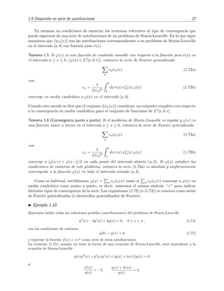 1.6 Desarrollo en serie de autofunciones 27
Ya estamos en condiciones de enunciar los teoremas referentes al tipo de convergencia que
puede esperarse de una serie de autofunciones de un problema de Sturm-Liouville. En lo que sigue
asumimos que {ψn(x)} son las autofunciones correspondientes a un problema de Sturm-Liouville
en el intervalo [a, b] con funci´on peso r(x).
Teorema 1.5 Si ϕ(x) es una funci´on de cuadrado sumable con respecto a la funci´on peso r(x) en
el intervalo a ≤ x ≤ b, (ϕ(x) ∈ L2[a, b; r]), entonces la serie de Fourier generalizada
n
cnψn(x) (1.72a)
con
cn =
1
ψn
2
b
a
dx r(x) ψ∗
n(x) ϕ(x) (1.72b)
converge en media cuadr´atica a ϕ(x) en el intervalo [a, b].
Cuando esto sucede se dice que el conjunto {ψn(x)} constituye un conjunto completo con respecto
a la convergencia en media cuadr´atica para el conjunto de funciones de L2[a, b; r].
Teorema 1.6 (Convergencia punto a punto) Si el problema de Sturm-Liouville es regular y ϕ(x) es
una funci´on suave a trozos en el intervalo a ≤ x ≤ b, entonces la serie de Fourier generalizada
n
cnψn(x) (1.73a)
con
cn =
1
ψn
2
b
a
dx r(x) ψ∗
n(x) ϕ(x) (1.73b)
converge a [ϕ(x+) + ϕ(x−)]/2 en cada punto del intervalo abierto (a, b). Si ϕ(x) satisface las
condiciones de contorno de este problema, entonces la serie (1.73a) es absoluta y uniformemente
convergente a la funci´on ϕ(x) en todo el intervalo cerrado [a, b].
Como es habitual, escribiremos ϕ(x) = n cnψn(x) tanto si n cnψn(x) converge a ϕ(x) en
media cuadr´atica como punto a punto, es decir, usaremos el mismo s´ımbolo “=” para indicar
distintos tipos de convergencia de la serie. Las expresiones (1.72) [o (1.73)] se conocen como series
de Fourier generalizadas (o desarrollos generalizados de Fourier).
Ejemplo 1.10
Queremos hallar todas las soluciones posibles (autofunciones) del problema de Sturm-Liouville
y (x) − 2y (x) + λy(x) = 0, 0 ≤ x ≤ π , (1.74)
con las condiciones de contorno
y(0) = y(π) = 0 (1.75)
y expresar la funci´on f(x) = x ex
como serie de estas autofunciones.
La ecuaci´on (1.74), aunque no tiene la forma de una ecuaci´on de Sturm-Liouville, ser´a equivalente a la
ecuaci´on de Sturm-Liouville
p(x)y (x) + p (x)y (x) + [q(x) + λr(x)]y(x) = 0
si
p (x)
p(x)
= −2,
q(x) + λr(x)
p(x)
= λ.
 