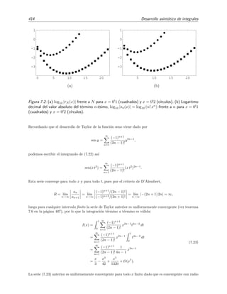 7.3 Comparaci´on de funciones. S´ımbolos O, o, ∼ 407
Teorema 7.6 (Convergencia uniforme de una serie de potencias) Sea ∞
n=0 anxn una serie de po-
tencias convergente para |x| ≤ R (R es llamado radio de convergencia de la serie). Entonces
sucede que
∞
n=0
anxn
f(x) para |x| ≤ r  R.
Teorema 7.7 (Criterio de D’Alembert) Sea ∞
n=0 anxn una serie de potencias para la que el l´ımite
l´ımn→∞ an/an+1 existe. Entonces el radio de convergencia de la serie anterior viene dado por
R = l´ım
n→∞
an
an+1
.
7.3. Comparaci´on de funciones. S´ımbolos O, o, ∼
A menudo es conveniente expresar cual es la magnitud relativa de una funci´on frente a otra
en las vecindades de alg´un punto. Esto se hace mediante los s´ımbolos O y o, a veces conocidos
como s´ımbolos de Landau.
Escribiremos
f(x) = O(g(x)) para x → x0 (7.5)
si se veriﬁca que
l´ım
x→x0
f(x)
g(x)
= A con 0  |A|  ∞. (7.6)
En este caso diremos que la funci´on f(x) es de orden g(x) cuando x se acerca a x0, o bien
que f(x) y g(x) son comparables en x0.
Ejemplo 7.3
Veamos unos cuantos ejemplos:
• cos x = O(1) para x → 0 pues
cos x = 1 −
x2
2!
+
x4
4!
− · · · ⇒ l´ım
x→0
cos x
1
= 1.
• cos x − 1 = O(x2
) para x → 0 pues
l´ım
x→0
cos x − 1
x2
= −
1
2
.
• senh x = O(ex
) para x → ∞ pues
senh x =
ex
− e−x
2
⇒ l´ım
x→∞
senh x
ex
=
1
2
.
Escribiremos
f(x) = o(g(x)) para x → x0 (7.7)
si se veriﬁca que
l´ım
x→x0
f(x)
g(x)
= 0. (7.8)
 