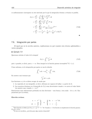 7.4 Series asint´oticas 409
Serie convergente. La deﬁnici´on de serie convergente puede reescribirse en t´erminos de la funci´on
diferencia rN (x) de la siguiente manera: la serie ∞
n=0 an (x − x0)n converge a f(x) si
rN (x) → 0 para N → ∞ y un x ﬁjo.
En este caso escribimos
f(x) =
∞
n=0
an(x − x0)n
,
y por tanto
rN (x) =
∞
n=N+1
an(x − x0)n
.
Serie asint´otica. Decimos que la serie ∞
n=0 an (x−x0)n converge asint´oticamente (o es asint´otica)
a f(x) para x → x0, y lo denotaremos as´ı:
f(x) ∼
∞
n=0
an (x − x0)n
para x → x0, (7.11)
si se veriﬁca que
rN (x) = o[(x − x0)N ] para x → x0 y un N ﬁjo.
Es decir, ∞
n=0 an (x − x0)n es asint´otica a f(x) en x0 si la diferencia rN (x) va a cero m´as
r´apido que (x − x0)N cuando x → x0. En muchas ocasiones escribiremos
f(x) =
N
n=0
an (x − x0)n
+ o[(x − x0)N
]. (7.12)
Punto x0 en el inﬁnito. Decimos que f(x) ∼ ∞
n=0 anx−n para x → ∞ si rN (x) = o[x−N ] para
x → ∞ y N ﬁjo. En ocasiones escribiremos
f(x) =
N
n=0
an x−n
+ o(x−N
). (7.13)
Esta deﬁnici´on es la misma que para x0 ﬁnito si expresamos f(x) en serie de potencias de y = 1/x
en torno a y = 0.
Lema 7.1 (Deﬁnici´on alternativa de serie de potencias asint´otica) La serie
∞
n=0
an (x − x0)n
es asint´otica a f(x) cuando x → x0 si y s´olo si rN (x) = O[(x − x0)N+1] para x → x0.
 