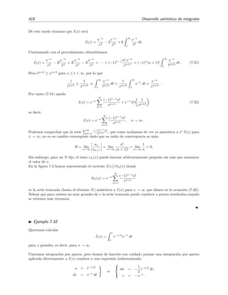 7.4 Series asint´oticas 411
luego
f(x) =
∞
n=0
(−1)n
n! xn
(7.18)
donde el s´ımbolo = lo usamos para indicar que la serie ∞
n=0(−1)n n! xn no converge a f(x) (de he-
cho, la serie es, simplemente, no convergente). No obstante vamos a demostrar que ∞
n=0(−1)n n! xn
es asint´otica a (7.14) cuando x → 0+, es decir, que
f(x) ∼
∞
n=0
(−1)n
n! xn
para x → 0+
. (7.19)
Motivados por la relaci´on 1/(1−x) = ∞
n=0 xn, escribimos el integrando de (7.14) como suma
de dos t´erminos:
1
1 + x t
=
N
n=0
(−1)n
n! xn
+ rN (t) = SN (t) + rN (t).
Pero SN (t) es la suma de una serie geom´etrica ﬁnita de raz´on −x t, luego
SN (t) =
1 − (−x t)N+1
1 − (−x t)
.
Entonces
rN (t) =
1
1 + x t
−
1 − (−x t)N+1
1 − (−x t)
=
(−x t)N+1
1 + x t
.
Por tanto tenemos que
f(x) =
∞
0
e−t
1 + x t
dt
=
∞
0
SN (t) dt +
∞
0
rN (t) dt
=
N
n=0
(−1) xn
∞
0
tn
e−t
dt +
∞
0
(−x t)N+1
1 + x t
e−t
dt
=
N
n=0
(−1) n! xn
+ rN (x),
(7.20)
donde
rN (x) = (−x)N+1
∞
0
tN+1 e−t
1 + x t
dt.
Ya vimos antes mediante el criterio de D’Alembert que la serie (−1)nn! xn no es convergente.
Esto podemos comprobarlo de nuevo en t´erminos de rN (x) pues rN (x) → ∞ para N → ∞ con
x = 0 ﬁjado. En cambio la serie (−1)nn! xn s´ı es asint´otica a f(x) cuando x → 0+, dado que
al ser x y t positivos se veriﬁca que
1
1 + x t
 1,
por lo que
|rN (x)|  xN+1
∞
0
tN+1
e−t
dt = xN+1
(N + 1)!
 