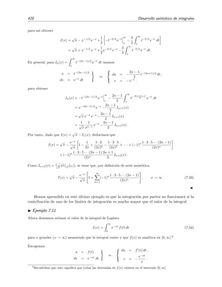 7.5 Desarrollo del integrando 413
r
N
(x)
987654321 N
(a)
N13121110987654321
r
N
(x)
(b)
Figura 7.1: Comportamiento t´ıpico del error de truncamiento rN (x) de una serie asint´otica para (a)
un valor de x cercano a x0, y para (b) un valor de x a´un m´as cercano a x0.
Ejemplo 7.6
Vamos a comprobar las aﬁrmaciones anteriores acerca de la regla del truncamiento ´optimo usando como
ejemplo la serie asint´otica a la funci´on de Stieljes para x → 0+
que encontramos en la secci´on 7.4.2:
f(x) =
∞
0
e−t
1 + x t
dt
∼
∞
n=0
(−1)n
n! xn
, x → 0+
.
En la ﬁgura 7.2 mostramos los valores de rN (x) = f(x) −
N
n=0(−1)n
n! xn
y del t´ermino n-´esimo de la
serie, sn(x) ≡ (−1)n
n! xn
, para varios valores de N, n y x. N´otese que el m´ınimo del valor absoluto de
rN (x) coincide con el m´ınimo del valor absoluto de los t´erminos sn(x).
7.5. Desarrollo del integrando
En esta y siguientes secciones vamos a estudiar varios m´etodos para obtener aproximaciones,
generalmente asint´oticas, de integrales. Empezaremos en esta secci´on presentando el m´etodo m´as
sencillo —m´etodo en el que simplemente se desarrolla el integrando en serie de potencias y se
integra a continuaci´on t´ermino a t´ermino.
Ilustraremos la t´ecnica mediante un par de ejemplos
Ejemplo 7.7
Queremos calcular
I(x) =
1
0
sen(x t2
) dt (7.22)
para valores peque˜nos de x.
 