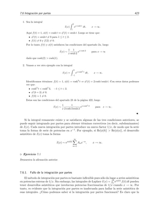 416 Desarrollo asint´otico de integrales
es uniformemente convergente en este intervalo por lo que la integraci´on t´ermino a t´ermino es posible,
I(x) =
√
π
2
−
x
0
∞
n=0
(−1)n
t2n
n!
dt
=
√
π
2
−
∞
n=0
(−1)n
n!
x
0
t2n
dt
=
√
π
2
−
∞
n=0
(−1)n 1
(2n + 1) n!
x2n+1
(7.26)
=
√
π
2
− x +
1
3
x3
−
1
10
x5
+
1
42
x7
+ O(x9
) .
7.6. Integraci´on por partes
Al igual que en la secci´on anterior, explicaremos en qu´e consiste esta t´ecnica aplic´andola a
varios ejemplos.
Ejemplo 7.9
Queremos calcular el valor de la integral
I(x) =
∞
x
e−t
t2
dt (7.27)
para x grandes, es decir, para x → ∞. Esta integral es la funci´on gamma incompleta5
Γ(−1, x).
Como sabemos, en la integraci´on por partes se usa la relaci´on
t2
t1
u dv = uv
t2
t1
−
t2
t1
v du. (7.28)
En nuestro caso tenemos que
e−t
t2
dt = u dv.
Las funciones u y dv se deben escoger de modo que:
1. La expresi´on dv sea integrable, es decir, debemos ser capaces de hallar v a partir de dv.
2. Los sucesivos t´erminos en el desarrollo de I(x) sean decrecientes cuando x se acerca al valor l´ımite
(en nuestro caso, cuando x → ∞).6
Ilustraremos estas aﬁrmaciones probando con dos elecciones —una buena y otra mala— de u y dv. Em-
pezaremos por la err´onea,
Elecci´on err´onea:
u = e−t
dv =
dt
t2



⇒



du = − e−t
dt ,
v = −
1
t
.
5
Esta funci´on se deﬁne por Γ(a, x) =
∞
x
ta−1
e−t
dt. Cuando x = 0 la funci´on es simplemente la funci´on gamma:
Γ(a, 0) = Γ(a)
6
Si esto no sucediera, ¿servir´ıa para algo nuestro desarrollo?
 