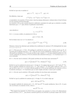 28 Problema de Sturm-Liouville
Es f´acil ver que esto se satisface si
p(x) = e−2x
, r(x) = e−2x
, q(x) = 0.
En deﬁnitiva, vemos que
e−2x
y (x) − 2 e−2x
y (x) + λ e−2x
y(x) = 0
es equivalente a la ecuaci´on (1.74) (es decir, tiene las mismas soluciones) y adem´as ahora s´ı tiene la forma
de una ecuaci´on de Sturm-Liouville.
La ecuaci´on (1.74) es una ecuaci´on lineal de coeﬁcientes constantes de modo que su soluci´on es sencilla.
Insertamos y(x) = erx
para obtener el polinomio caracter´ıstico
r2
− 2r + λ = 0
cuya soluci´on es
r± = 1 ±
√
1 − λ.
Si λ = 1, la ra´ız es doble y la soluci´on de (1.74) es
y(x) = ex
(Ax + B).
En los dem´as casos con λ = 1 la soluci´on es
y(x) = ex
A e
√
1−λ x
+B e−
√
1−λ x
. (1.76)
Pasemos a buscar las soluciones que satisfacen las condiciones de contorno (1.75) distinguiendo los casos
λ = 1, λ < 1 y λ > 1:
• λ = 1. Para que y(x) = ex
(Ax + B) satisfaga la condici´on de contorno y(0) = 0 debe ocurrir que B = 0,
de modo que la soluci´on ser´ıa y(x) = A ex
x. En este caso, la otra condici´on de contorno y(π) = 0 = A eπ
π
s´olo puede ser satisfecha si A = 0, lo que nos lleva a que, cuando λ = 1, la ´unica soluci´on posible de (1.74)
con las condiciones de contorno (1.75) es la soluci´on nula (soluci´on trivial) y(x) = 0. Concluimos que λ = 1
no es autovalor.
• λ < 1. En este caso la soluci´on (1.76) puede escribirse de esta forma m´as conveniente:23
y(x) = ex
A cosh
√
1 − λ x + B senh
√
1 − λ x . (1.77)
Es f´acil ver que la condici´on de contorno y(x) = 0 exige A = 0, es decir exige que y(x) = B ex
senh
√
1 − λ x.
Pero la segunda condici´on de contorno y(π) = 0 = B eπ
senh
√
1 − λ π s´olo puede veriﬁcarse si B = 0, lo
que nos lleva a que, si λ < 1, la ´unica soluci´on posible de (1.74) con las condiciones de contorno (1.75) es
la soluci´on trivial y(x) = 0. Concluimos que no existe ning´un autovalor λ menor que la unidad.
• λ > 1. En este caso la soluci´on (1.76) puede escribirse de esta forma m´as conveniente:
y(x) = ex
A cos
√
λ − 1 x + B sen
√
λ − 1 x .
Es f´acil ver que la condici´on de contorno y(x) = 0 exige A = 0, es decir exige que
y(x) = B ex
sen
√
λ − 1 x.
La segunda condici´on de contorno y(π) = 0 = B eπ
sen
√
λ − 1 π puede satisfacerse, bien si B = 0, pero
esto nos llevar´ıa a la soluci´on trivial, o bien si
sen
√
λ − 1 π = 0,
23
Por supuesto las constantes A y B de (1.76) no son iguales a las constantes A y B de (1.77). Habitualmente
usamos las letras A, B, C,. . . para denotar constantes gen´ericas sin atribuirlas en principio ning´un valor concreto.
 
